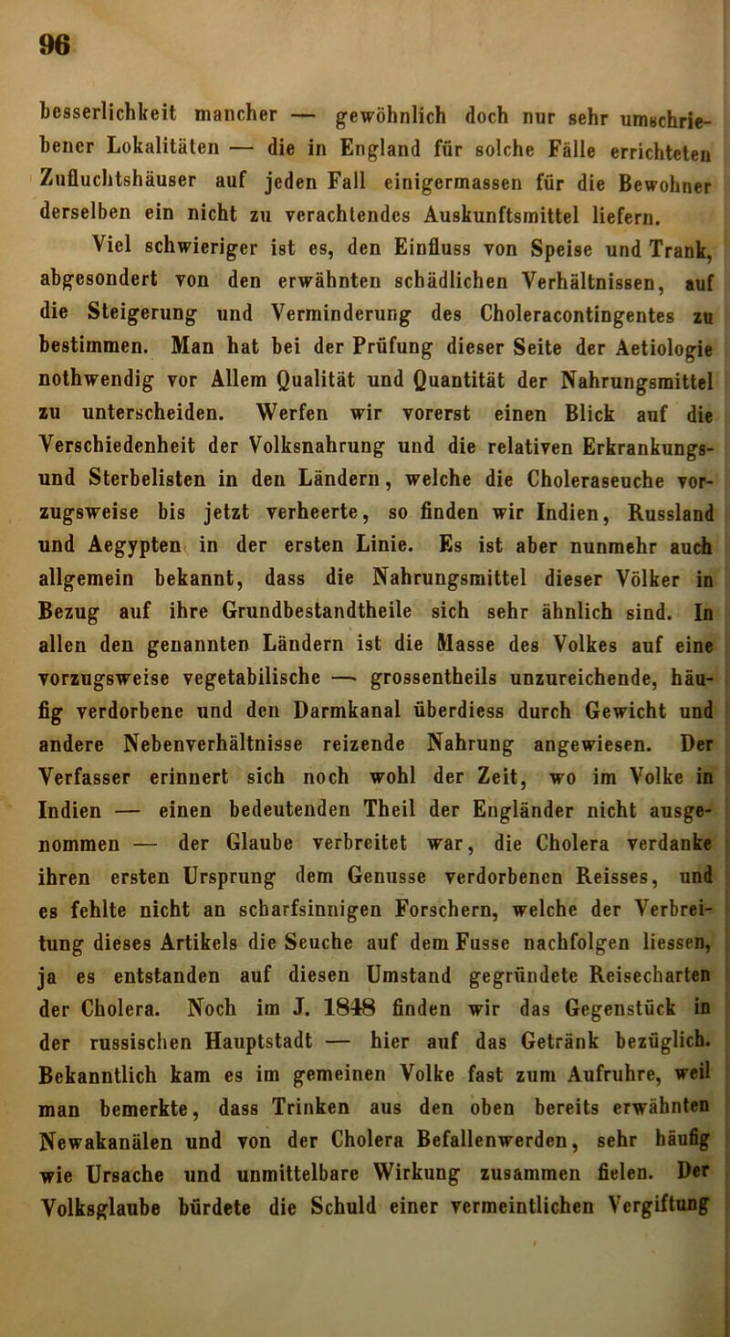besserlichkeit mancher — gewöhnlich doch nur sehr umschrie- bener Lokalitäten — die in England für solche Fälle errichteten Zufluchtshäuser auf jeden Fall einigermassen für die Bewohner derselben ein nicht zu verachtendes Auskunftsmittel liefern. Viel schwieriger ist es, den Einfluss von Speise und Trank, abgesondert von den erwähnten schädlichen Verhältnissen, auf die Steigerung und Verminderung des Choleracontingentes zu bestimmen. Man hat bei der Prüfung dieser Seite der Aetiologie nothwendig vor Allem Qualität und Quantität der Nahrungsmittel zu unterscheiden. Werfen wir vorerst einen Blick auf die Verschiedenheit der Volksnahrung und die relativen Erkrankungs- und Sterbelisten in den Ländern, welche die Choleraseuche vor- zugsweise bis jetzt verheerte, so finden wir Indien, Russland und Aegyptem, in der ersten Linie. Es ist aber nunmehr auch allgemein bekannt, dass die Nahrungsmittel dieser Völker in Bezug auf ihre Grundbestandtheile sich sehr ähnlich sind. In allen den genannten Ländern ist die Masse des Volkes auf eine vorzugsweise vegetabilische —• grossentheils unzureichende, häu- fig verdorbene und den Darmkanal überdiess durch Gewicht und andere Nebenverhältnisse reizende Nahrung angewiesen. Der Verfasser erinnert sich noch wohl der Zeit, wo im Volke in Indien — einen bedeutenden Theil der Engländer nicht ausge- nommen — der Glaube verbreitet war, die Cholera verdanke ihren ersten Ursprung dem Genüsse verdorbenen Reisses, und es fehlte nicht an scharfsinnigen Forschern, welche der Verbrei- tung dieses Artikels die Seuche auf demFusse nachfolgen Hessen, ja es entstanden auf diesen Umstand gegründete Reisecharten der Cholera. Noch im J. 1848 finden wir das Gegenstück in der russischen Hauptstadt — hier auf das Getränk bezüglich. Bekanntlich kam es im gemeinen Volke fast zum Aufruhre, weil man bemerkte, dass Trinken aus den oben bereits erwähnten Newakanälen und von der Cholera Befallenwerden, sehr häufig wie Ursache und unmittelbare Wirkung zusammen fielen. Der Volksglaube bürdete die Schuld einer vermeintlichen Vergiftung