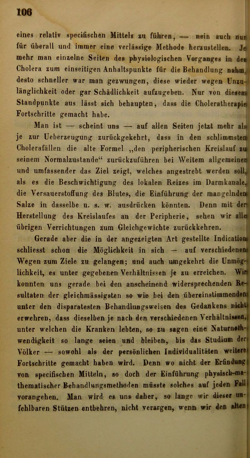 eines relativ specifischen Mittels lu führen, — nein auch nun für überall und immer eine verlässige Methode herausteilen. J« mehr man einzelne Seiten des physiologischen Vorganges in de»; Cholera zum einseitigen Anhaltspunkte für die Behandlung naba. desto schneller war man gezwungen, diese wieder wegen Unzu- länglichkeit oder gar Schädlichkeit aufzugeben. Nur von diesem Standpunkte aus lässt sich behaupten, dass die Choleratherapid Fortschritte gemacht habe. Man ist — scheint uns — auf allen Seiten jetzt mehr als je zur Ueberzeugung zurückgekehrt, dass in den schlimmsteii Cholerafällen die alte Formel „den peripherischen Kreislauf iq seinem Normalzustände“ zurückzuführen bei Weitem allgemeineii und umfassender das Ziel zeigt, welches angestrebt werden solL^ als es die Beschwichtigung des lokalen Reizes im Darmkanale,^ die Versauerstoflfung des Blutes, die Einführung der mangelndeD> Salze in dasselbe u. s. w. ausdrücken könnten. Denn mit deit Herstellung des Kreislaufes an der Peripherie, sehen wir alla übrigen Verrichtungen zum Gleichgewichte zurückkehren. Gerade aber die in der angezeigten Art gestellte Indicationi schliesst schon die Möglichkeit in sich — auf verschiedenem; Wegen zum Ziele zu gelangen; und auch umgekehrt die ünmög-r lichkeit, es unter gegebenen Verhältnissen je zu erreichen. Wiif konnten uns gerade bei den anscheinend widersprechenden Re-t sultaten der gleichmässigsten so wie bei den übereinstimmendoo| unter den disparatesten Behandlungsweisen des Gedankens nkht^ erwehren, dass dieselben je nach den verschiedenen VerhältniMon,|t unter welchen die Kranken lebten, so zu sagen eine Naturneth-f Wendigkeit so lange seien und bleiben, bis das Studium derj Völker — sowohl als der persönlichen Individualitäten weiteret Fortschritte gemacht haben wird. Denn wo nicht der Erfindung^ von specifischen Mitteln, so doch der Einführung physisch-ma-f thematischer BehandlHngsmetboden müsste solches auf jeden FallJ vorangehen. Man wird es uns daher, so lauge wir dieser ua-| fehlbaren Stützen entbehren, nicht verargen, wenn wir den alUnt )