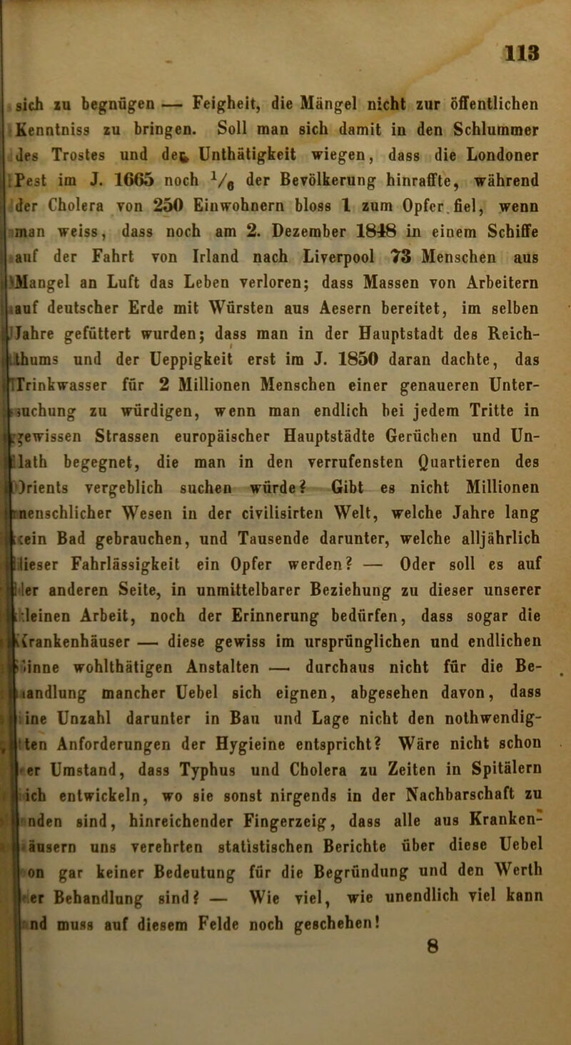 sich XU begnügen — Feigheit, die Mängel nicht zur öffentlichen ■Kenntniss zu bringen. Soll man sich damit in den Schlummer des Trostes und de& Unthätigkeit wiegen, dass die Londoner IPest im J. 1665 noch Ve der Bevölkerung hinraffte, während der Cholera von 250 Einwohnern bloss l zum Opfer.fiel, wenn iman weiss, dass noch am 2. Dezember 1848 in einem Schiffe • auf der Fahrt von Irland nach Liverpool 73 Menschen aus üMangel an Luft das Leben verloren; dass Massen von Arbeitern auf deutscher Erde mit Würsten aus Aesern bereitet, im selben Jahre gefüttert wurden; dass man in der Hauptstadt des Reich- ihums und der Ueppigkeit erst im J. 1850 daran dachte, das Irinkwasser für 2 Millionen Menschen einer genaueren ünter- mchung zu würdigen, wenn man endlich bei jedem Tritte in gewissen Strassen europäischer Hauptstädte Gerüchen und Un- lath begegnet, die man in den verrufensten Quartieren des Irients vergeblich suchen würde? Gibt es nicht Millionen ncnschlicher Wesen in der civilisirten Welt, welche Jahre lang icein Bad gebrauchen, und Tausende darunter, welche alljährlich lieser Fahrlässigkeit ein Opfer werden? — Oder soll es auf der anderen Seite, in unmittelbarer Beziehung zu dieser unserer .leinen Arbeit, noch der Erinnerung bedürfen, dass sogar die Krankenhäuser — diese gewiss im ursprünglichen und endlichen Suinne wohlthätigen Anstalten durchaus nicht für die Be- landlung mancher Uebel sich eignen, abgesehen davon, dass • ine Unzahl darunter in Ban und Lage nicht den nolhwendig- iten Anforderungen der Hygieine entspricht? Wäre nicht schon er Umstand, dass Typhus und Cholera zu Zeiten in Spitälern ich entwickeln, wo eie sonst nirgends in der Nachbarschaft zu nden sind, hinreichender Fingerzeig, dass alle aus Kranken- änsern uns verehrten statistischen Berichte über diese Uebel on gar keiner Bedeutung für die Begründung und den Werth 'er Behandlung sind? — Wie viel, wie unendlich viel kann imd muss auf diesem Felde noch geschehen! i: 8