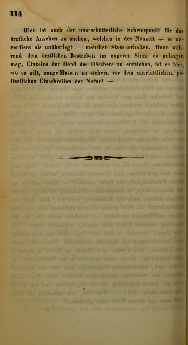 Hier ist auch der unerschütterliche Schwerpunkt fßr das ärztliche Ansehen zu suchen, welches in der Neuzeit so un- yerdient als unüberlegt — manchen Stoss «rhalten. Denn wäh- rend dem ärztlichen Bestreben im engeren Sinne es gelingen mag. Einzelne der Sand des Häschers zu entziehen, ist es hier, wo es gilt, ganze Massen zu sichern yer dem unerbittlichen, po- lizeilichen Einschreiten der Natur! —