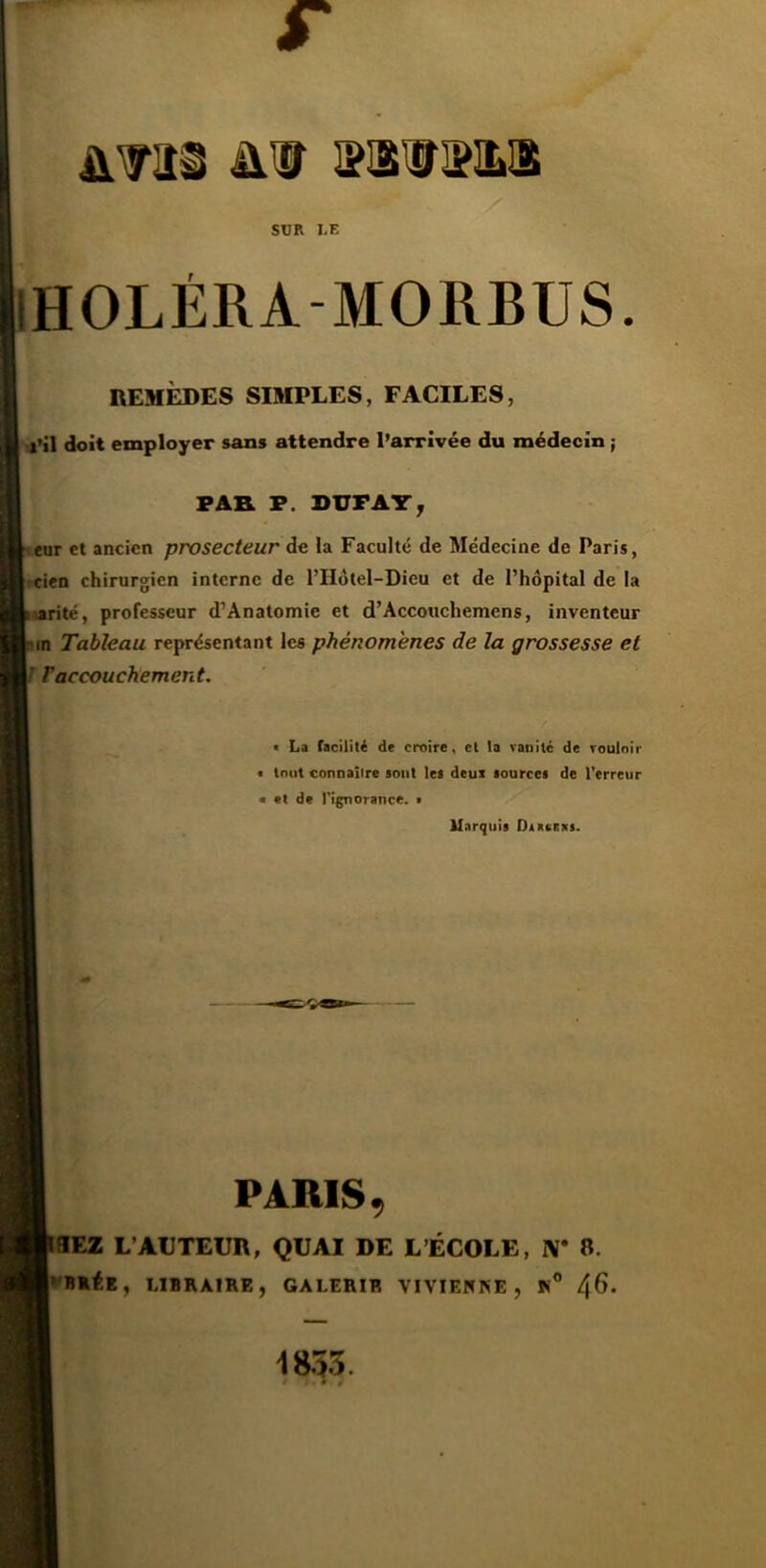 SUR LE IHOLÉRA-MORBUS. REMÈDES SIMPLES, FACILES, •l’il doit employer sans attendre l’arrivée du médecin ; FAR F. DUFAT; enr et ancien prosecteur de la Faculté de Médecine de Paris, icien chirurgien interne de l’Hôtel-Dieu et de l’hôpital de la parité, professeur d’Anatomie et d’Accoiichemens, inventeur in Tableau représentant les phénomènes de la grossesse et J raccouchement. • La facilité de croire, cl la vanité de vouloir • tout connaître sont les deux sources de l’erreur • et de l’ignorance. > Marquis Diasaxs. PARIS, BEZ L’ACTEUR, QUAI DE L’ÉCOLE, W a. LIBRAIRE, GALERIE VIVIEtfRE , R® 4^‘ 1855.