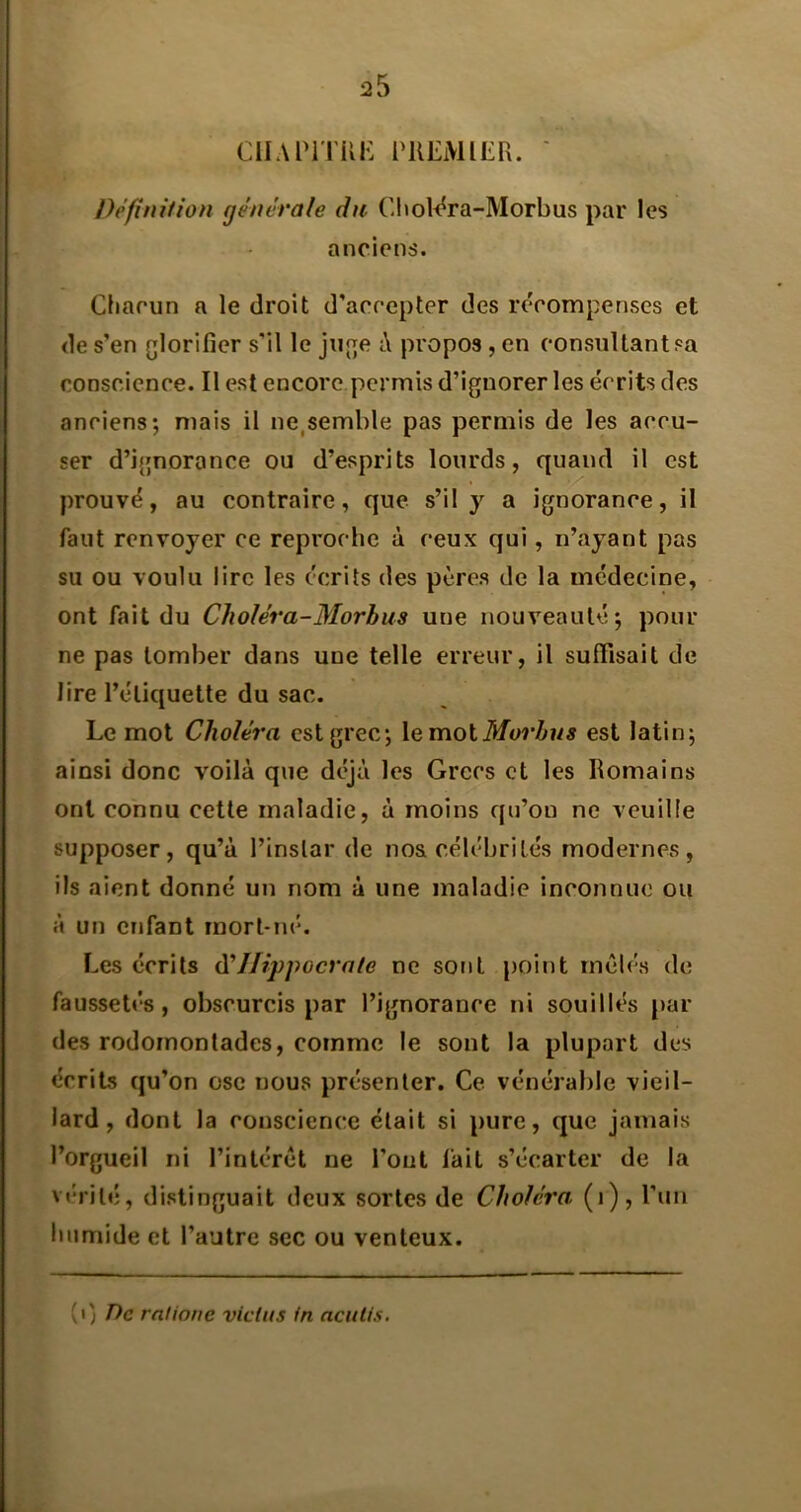 ciiAriTUK riŒMiErx. ' Définition générale du Cliol<^ra-Morbus par les anciens. Chacun a le droit d’accepter des r(Vompenses et de s’en glorifier s’il le juge i\ propos, en consultant sa conscience. Il est encore permis d’ignorer les écrits des anciens; mais il ne,semble pas permis de les accu- ser d’ignorance ou d’esprits lourds, quand il est >/'■ prouvé, au contraire, que s’il y a ignorance, il faut renvoyer ce reproche à ceux qui, n’ayant pas su ou voulu lire les écrits des pères de la médecine, ont fait du Choléra-Morbus une nouveauté; pour ne pas tomber dans une telle erreur, il suffisait de lire l’étiquette du sac. Le mot Choléra est grec; XemoiMoi'hus est latin; ainsi donc voilà que déjà les Grecs et les Romains ont connu cette maladie, à moins cjii’ou ne veuille supposer, qu’à l’instar de nos célébrités modernes, ils aient donné un nom à une maladie inconnue ou à un enfant mort-né. Les écrits à'Hippocrate ne sont point mêlés de faussetés, obscurcis par l’ignorance ni souillés [)ar des rodomontades, comme le sont la plupart des écrits qu’on ose nous présenter. Ce vénérable vieil- lard, dont la conscience était si pure, que jamais l’orgueil ni l’intérêt ne l’ont fait s’écarter de la vérité, distinguait deux sortes de Choléra (i), l’un humide et l’autre sec ou venteux. (i; De ratione vicias in acuUs.