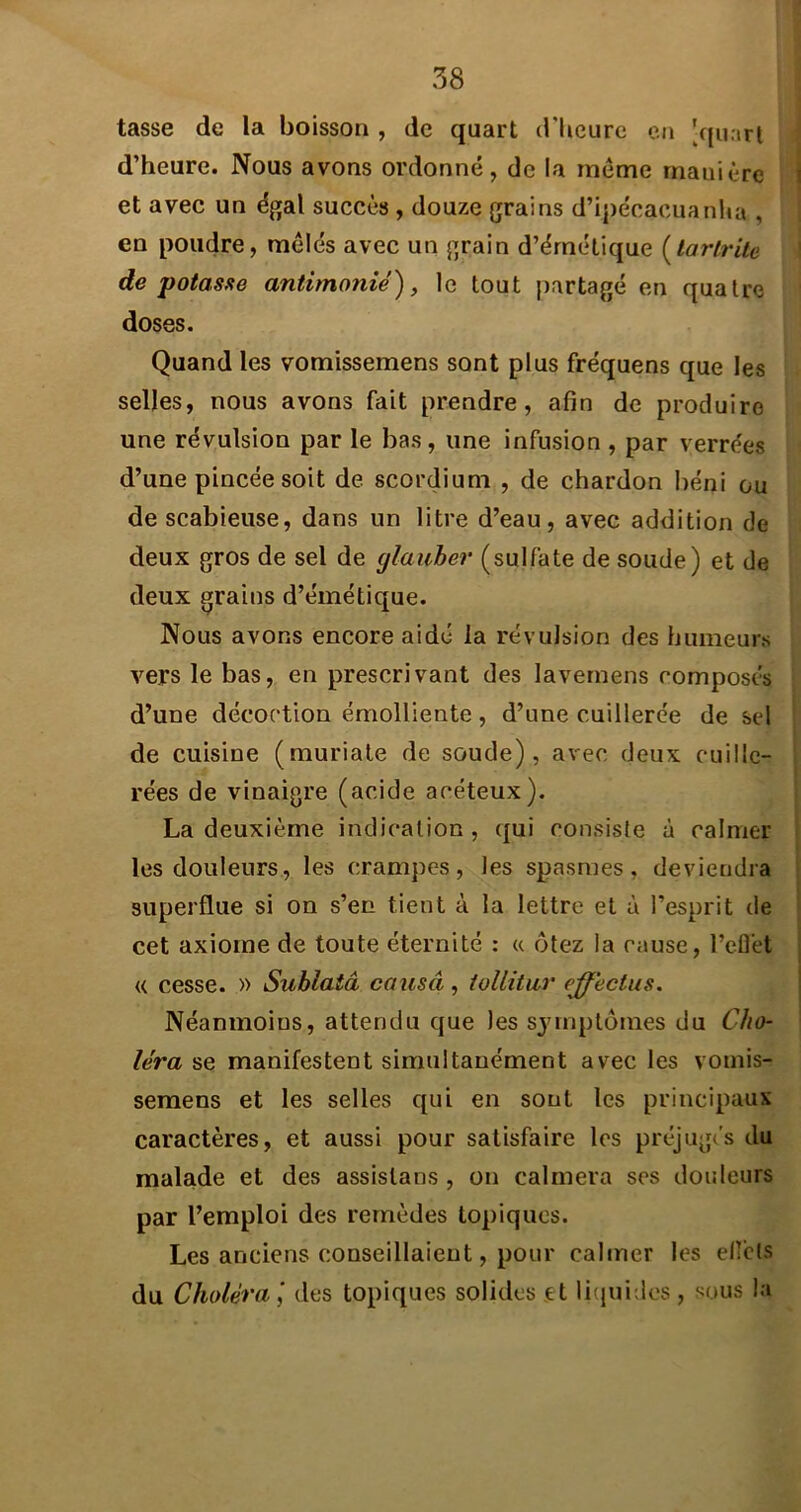 tasse de la boisson , de quart d'Ueurc cti [quart d’heure. Nous avons ordonné, de la meme manière et avec un égal succès , douze grains d’ipécacuanha , en poudre, mêlés avec un grain d’émétique {larlrite de potasse antimonié), le tout partagé en quatre doses. Quand les vomissemens sont plus fréquens que les selles, nous avons fait prendre, afin de produire une révulsion par le bas, une infusion , par verrées d’une pincée soit de scordium , de chardon béni ou descabieuse, dans un litre d’eau, avec addition de deux gros de sel de glauber (sulfate de soude) et de deux grains d’émétique. Nous avons encore aidé la révulsion des humeurs vers le bas, en prescrivant des lavernens composés d’une décoction émolliente, d’une cuillerée de sel de cuisine (muriate de soude), avec deux cuille- rées de vinaigre (acide acéteux). La deuxième indication, qui consiste à calmer les douleurs, les crampes, les spasmes, deviendra superflue si on s’en tient à la lettre et à l’esprit de cet axiome de toute éternité : « ôtez la cause, l’eflet « cesse. » Suhlatâ causa , iollitar effectus. Néanmoins, attendu que les symptômes du Cho- léra se manifestent simultanément avec les vomis- seraens et les selles c[ui en sont les principaux caractères, et aussi pour satisfaire les préjugc's du malade et des assistans , on calmera ses douleurs par l’emploi des remèdes topiques. Les anciens conseillaient, pour calmer les elfcls du Choléra', des topiques solides et liciuides, sous la