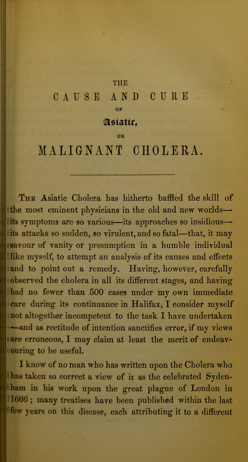 <1 (I 1 I THE CAUSE AND CURE . OF OR MALIGNANT CHOLERA. The Asiatic Cholera has hitherto baffled the skill of tthe most emment physicians in the old and new worlds—* iits symptoms are so various—its approaches so insidious— iits attacks so sudden, so virulent, and so fatal—that, it may I savour of vanity or presumption in a humble individual Hike myself, to attempt an analysis of its causes and effects »and to point out a remedy. Having, however, carefully < observed the cholera in all its different stages, and having ihad no fewer than 500 cases under my own immediate • care during its continuance in Halifax, I consider myself mot altogether incompetent to the task I have undertaken •—and as rectitude of intention sanctifies error, if my views fare erroneous, I may claim at least the merit of endeav- i curing to be useful. I know of no man who has written upon the Cholera who 1 has taken so correct a view of it as the celebrated Syden- Iham in his work upon the great plague of London in 11666; many treatises have been published within the last ffew years on this disease, each attributing it to a different