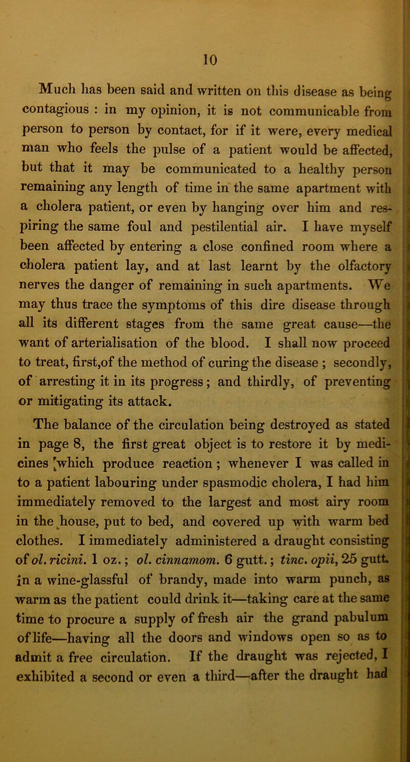 Much has been said and written on tliis disease as being contagious : in my opinion, it is not communicable from person to person by contact, for if it were, every medical man who feels the pulse of a patient would be affected, but that it may be communicated to a healthy person remaining any length of time in' the same apartment with a cholera patient, or even by hanging over him and res- piring the same foul and pestilential air. I have myself been affected by entering a close confined room where a cholera patient lay, and at last learnt by the olfactory nerves the danger of remaining in such apartments. We may thus trace the symptoms of this dire disease through all its different stages from the same great cause—the want of arterialisation of the blood. I shall now proceed to treat, first,of the method of curing the disease ; secondly, of arresting it in its progress; and thirdly, of preventing or mitigating its attack. The balance of the circulation being destroyed as stated in page 8, the first great object is to restore it by medi- cines [which produce reaction; whenever I was called in to a patient labouring under spasmodic cholera, I had him immediately removed to the largest and most airy room in the^house, put to bed, and covered up with warm bed clothes. I immediately administered a draught consisting of ol. ricini. 1 oz.; ol. cinnamom. 6 gutt.; tine, opii^ 25 gutt in a wine-glassful of brandy, made into warm punch, as warm as the patient could drink it—taking care at the same time to procure a supply of fresh air the grand pabulum of life—having all the doors and windows open so as to admit a free circulation. If the draught was rejected, I exhibited a second or even a third—after the draught had I i r i ■ \ ) \ \