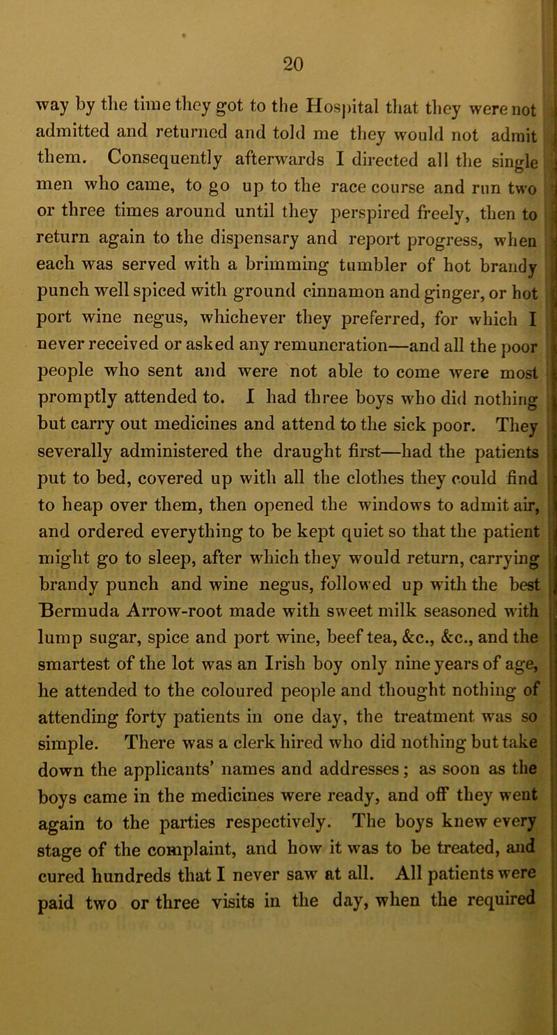 way by the time they got to the Hosj)ital tliat tliey were not admitted and returned and told me they would not admit them. Consequently afterwards I directed all the single men who came, to go up to the race course and run two or three times around until they perspired freely, then to return again to the dispensary and report progress, when each was served with a brimming tumbler of hot brandy punch well spiced with ground cinnamon and ginger, or hot port wine negus, whichever they preferred, for which I never received or asked any remuneration—and all the poor people who sent and were not able to come were most promptly attended to. I had three boys who did nothing but carry out medicines and attend to the sick poor. They severally administered the draught first—had the patients put to bed, covered up with all the clothes they could find to heap over them, then opened the windows to admit air, and ordered everything to be kept quiet so that the patient might go to sleep, after which they would return, carrying brandy punch and wine negus, followed up with the best Bermuda Arrow-root made with sweet milk seasoned with lump sugar, spice and port wine, beef tea, &c., &c., and the smartest of the lot was an Irish boy only nine years of age, he attended to the coloured people and thought nothing of attending forty patients in one day, the treatment was so simple. There was a clerk hired who did nothing but take down the applicants’ names and addresses; as soon as the boys came in the medicines were ready, and off they went again to the parties respectively. The boys knew every stage of the complaint, and how it was to be treated, and cured hundreds that I never saw at all. All patients were paid two or three visits in the day, when the required