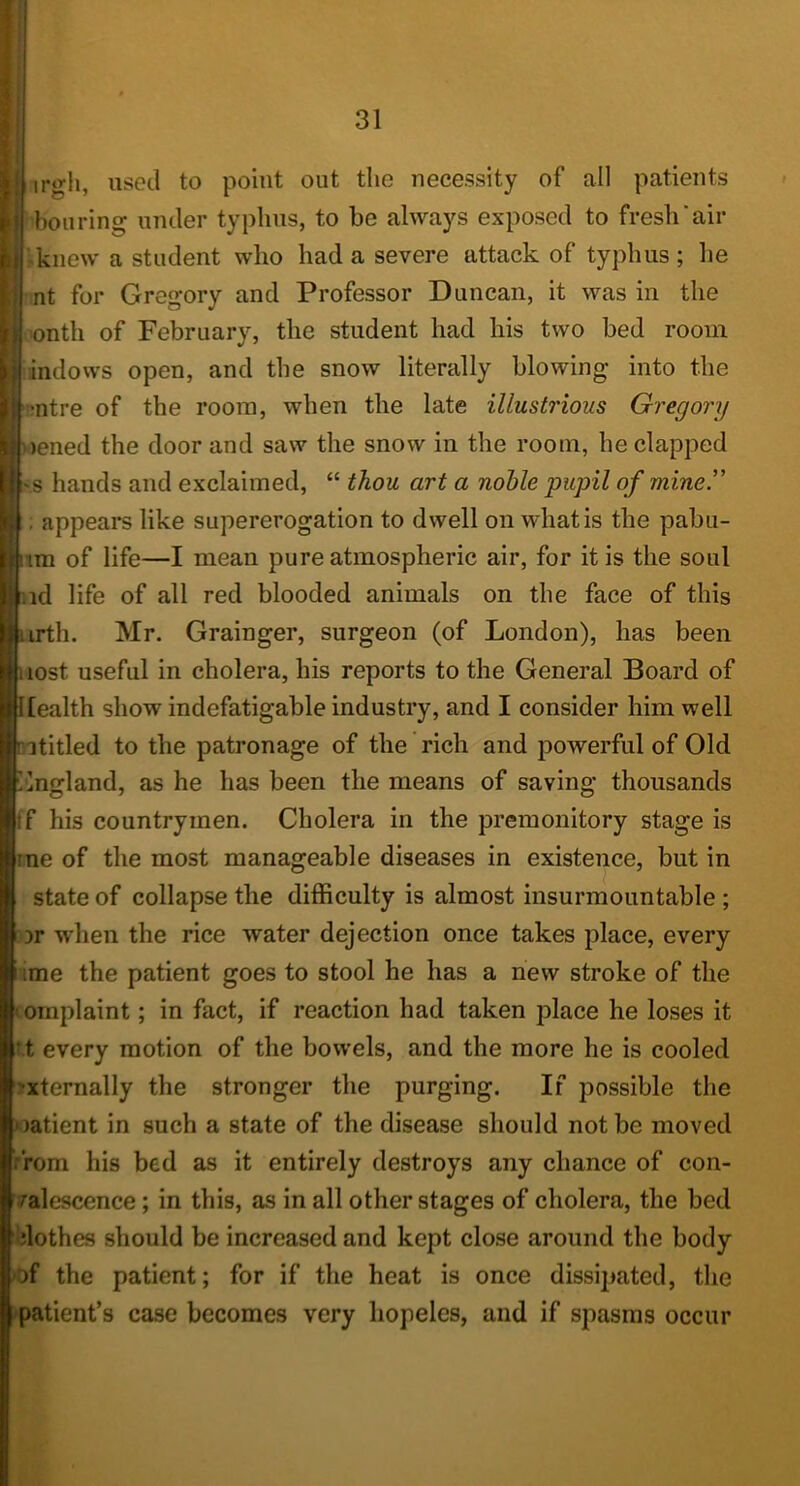 irgii, used to point out the necessity of all patients I boil ring under typhus, to be always exposed to fresh'air -knew a student who had a severe attack of typhus ; he nt for Gregory and Professor Duncan, it was in the 'onth of February, the student had his two bed room windows open, and the snow literally blowing into the •ntre of the room, when the late illustrious Gregory hiened the door and saw the snow in the room, he clapped '.s hands and exclaimed, “ thou art a nohle pupil of miner ; appears like supererogation to dwell on what is the pabu- tm of life—I mean pure atmospheric air, for it is the soul id life of all red blooded animals on the face of this irth. Mr. Grainger, surgeon (of London), has been lost useful in cholera, his reports to the General Board of piealth show indefatigable industry, and I consider him well ptitled to the patronage of the rich and powerful of Old tlngland, as he has been the means of saving thousands |ff his countrymen. Cholera in the premonitory stage is line of the most manageable diseases in existence, but in I state of collapse the difficulty is almost insurmountable ; I ir when the rice water dejection once takes place, every iime the patient goes to stool he has a new stroke of the (omplaint; in fact, if reaction had taken place he loses it ^t every motion of the bowels, and the more he is cooled •xtemally the stronger the purging. If possible the latient in such a state of the disease should not be moved from his bed as it entirely destroys any chance of con- ralescence; in this, as in all other stages of cholera, the bed clothes should be increased and kept close around the body of the patient; for if the heat is once dissipated, the patient’s case becomes very hopeles, and if spasms occur