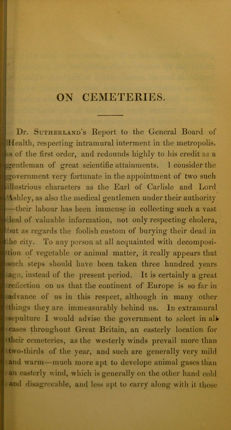 ON CEMETERIES. Dr. Sutherland’s Report to the General Board of IHealth, respecting intramural interment in the metropolis, '.s of the first order, and redounds highly to his credit as a gentleman of great scientific attainments. 1 consider the ^government very fortunate in the appointment of two such iillustrious characters as the Earl of Carlisle and Lord / .^Ashley, as also the medical gentlemen under their authority —their labour has been immense in collecting such a vast [deal of valuable information, not only respecting cholera, •but as regards the foolish custom of burying their dead in the city. To any person at all acquainted with decomposi- ttion of vegetable or animal matter, it really appears that -such steps should have been taken three hundred years aago, instead of the present period. It is certainly a great reflection on us that the continent of Europe is so far in ladvance of us in this respect, although in many other • things they are immeasurably behind us. In extramural ♦sepulture I would advise the government to select in alV • cases throughout Great Britain, an easterly location for > their cemeteries, as the westerly winds prevail more than (two-thirds of the year, and such are generally very mild . and warm—much more apt to develope animal gases than an easterly wind, which is generally on the other hand cold land disagreeable, and less apt to carry along with it those