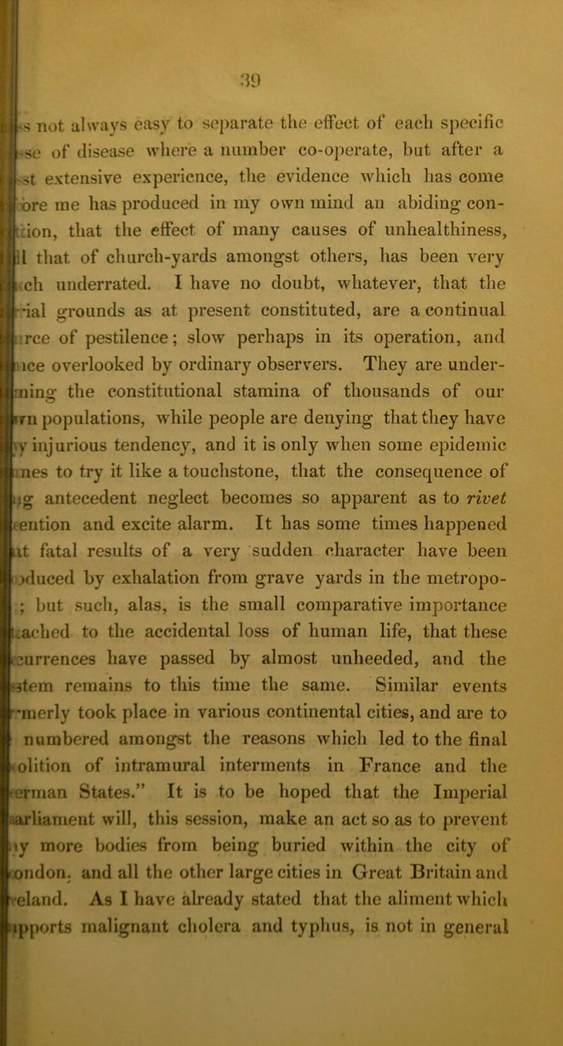 hs not always easy to separate the effect of each specific 'Se of disease where a number co-operate, but after a •St extensive experience, the evidence which has come we me has produced in my own mind an abiding con- ftion, that the effect of many causes of unhealthiness, 11 that of church-yards amongst others, has been very ^ ch underrated. I have no doubt, whatever, that tlie 'ial grounds as at present constituted, are a continual i'.rce of pestilence; slow perhaps in its operation, and nee overlooked by ordinary observers. They are under- the constitutional stamina of thousands of our n populations, while people are denying that they have l\y injurious tendency, and it is only when some epidemic mes to try it like a touchstone, that the consequence of ig antecedent neglect becomes so apparent as to rivet ention and excite alarm. It has some times happened It fatal results of a very sudden character have been xluced by exhalation from grave yards in the metropo- ; but such, alas, is the small comparative importance Cached to the accidental loss of human life, that these urrences have passed by almost unheeded, and the wtem remains to this time the same. Similar events mierly took place in various continental cities, and are to numbered amongst the reasons which led to the final • olition of intramural interments in France and the erman States.” It is to be hoped that the Imj^erial parliament will, this session, make an act so as to prevent \y more bodies from being buried within the city of ondon. and all the other large cities in Great Britain and veland. As I have already stated that the aliment which ipports malignant cliolera and typhus, is not in general