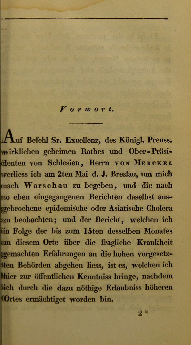 Vorwort. Auf Befehl Sr. Excellenz, des Königl. Preuss. wirklichen geheimen Rathes und Ober-Präsi- denten von Schlesien, Herrn von Merckei werliess ich am 2ten Mai d. J. Breslau, um mich mach Warschau zu begeben, und die nach ko eben eingegangenen Berichten daselbst aus- kgebrochene epidemische oder Asiatische Cholera /zu beobachten; und der Bericht, welchen ich iin Folge der bis zum 15ten desselben Monates Lan diesem Orte über die fragliche Krankheit ^gemachten Erfahrungen an die hohen vorgesetz- ♦ (tten Behörden abgehen liess, ist es, welchen ich fhier zur öffentlichen Kenntniss bringe, nachdem »ich durch die dazu nöthige Erlaubniss höheren < Ortes ermächtiget worden bin.