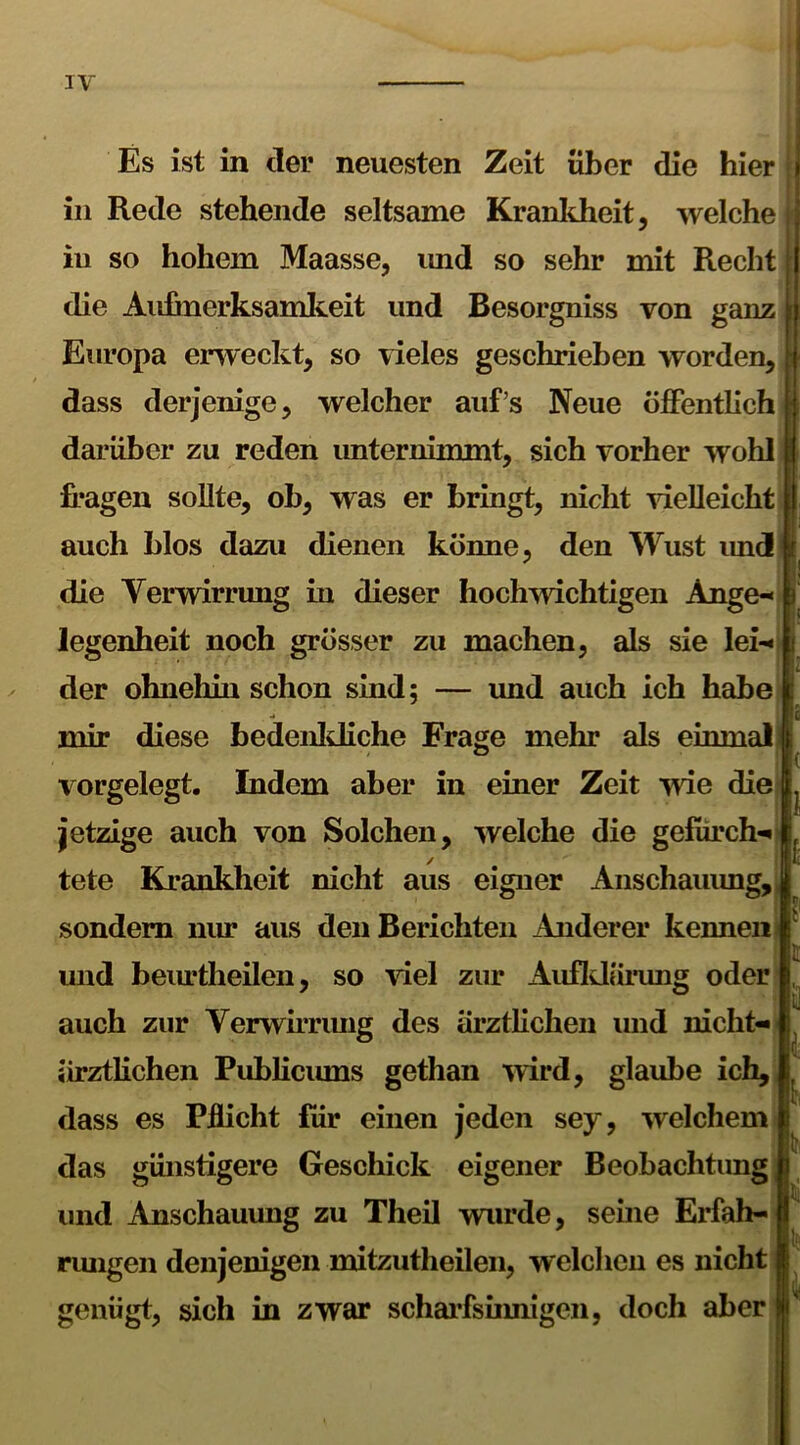 Es ist in der neuesten Zeit über die hier in Rede stehende seltsame Krankheit, welche in so hohem Maasse, und so sehr mit Recht die Aufmerksamkeit und Besorgniss von ganz Europa erweckt, so vieles geschrieben worden, dass derjenige, welcher auf’s Neue öffentlich darüber zu reden unternimmt, sich vorher wohl fragen sollte, ob, was er bringt, nicht vielleicht auch blos dazu dienen könne, den Wust und! die Verwirrung in dieser hochwichtigen Ange- legenheit noch grösser zu machen, als sie lei- der ohnehin schon sind; — und auch ich habe mir diese bedenkliche Frage mehr als einmal vorgelegt. Indem aber in einer Zeit wie die jetzige auch von Solchen, welche die gefürch- tete Krankheit nicht aus eigner Anschauung, sondern nur aus den Berichten Anderer kennen und beurtheilen, so viel zur Aufklärung oder | auch zur Verwirrung des ärztlichen und nicht- ärztlichen Publicums gethan wird, glaube ich, dass es Pflicht für einen jeden sey, welchem das günstigere Geschick eigener Beobachtung und Anschauung zu Theil wurde, seine Erfah- rungen denjenigen mitzutheilen, welchen es nicht genügt, sich in zwar scharfsinnigen, doch aber