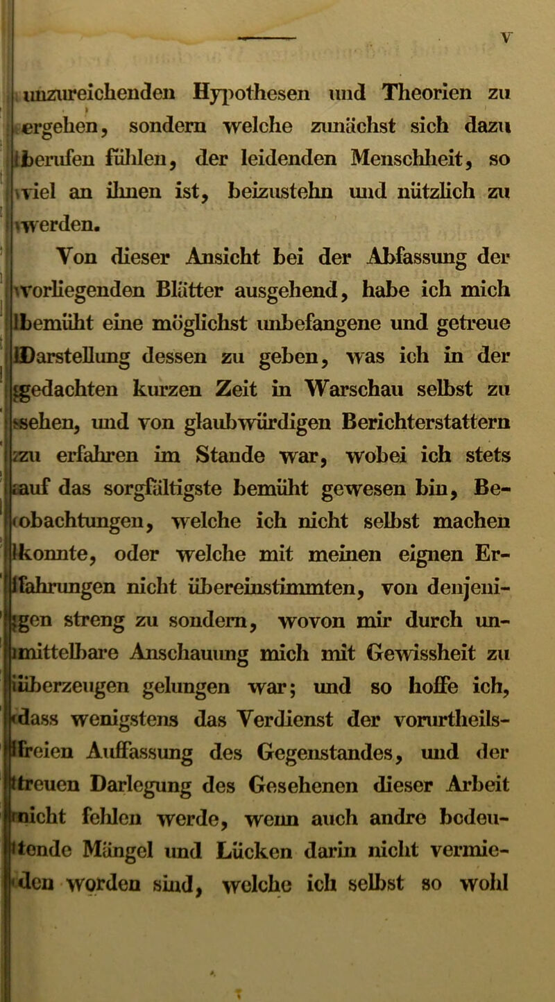 unzureichenden Hypothesen und Theorien zu * f 1 ergehen, sondern welche zunächst sich dazu berufen fühlen, der leidenden Menschheit, so wiel an ihnen ist, beizustehn und nützlich zu ^werden. Von dieser Ansicht bei der Abfassung der '-vorliegenden Blätter ausgehend, habe ich mich Ibemüht eine möglichst imbefangene und getreue iDarstellimg dessen zu geben, was ich in der ^gedachten kurzen Zeit in Warschau selbst zu ssehen, und von glaubwürdigen Berichterstattern 2zu erfahren im Stande war, wobei ich stets muf das sorgfältigste bemüht gewesen bin, Be- obachtungen, welche ich nicht selbst machen onnte, oder welche mit meinen eignen Er- fahrungen nicht übereinstimmten, von denjeni- gen streng zu sondern, wovon mir durch un- ]mittelbare Anschauung mich mit Gewissheit zu überzeugen gelungen war; und so hoffe ich, •dass wenigstens das Verdienst der vorurtheils- ifreien Auffassung des Gegenstandes, und der |ptreuen Darlegung des Gesehenen dieser Arbeit 'nicht fehlen werde, weim auch andre bedeu- tende Mängel und Lücken darin nicht vermie- den worden sind, welche ich selbst so wohl