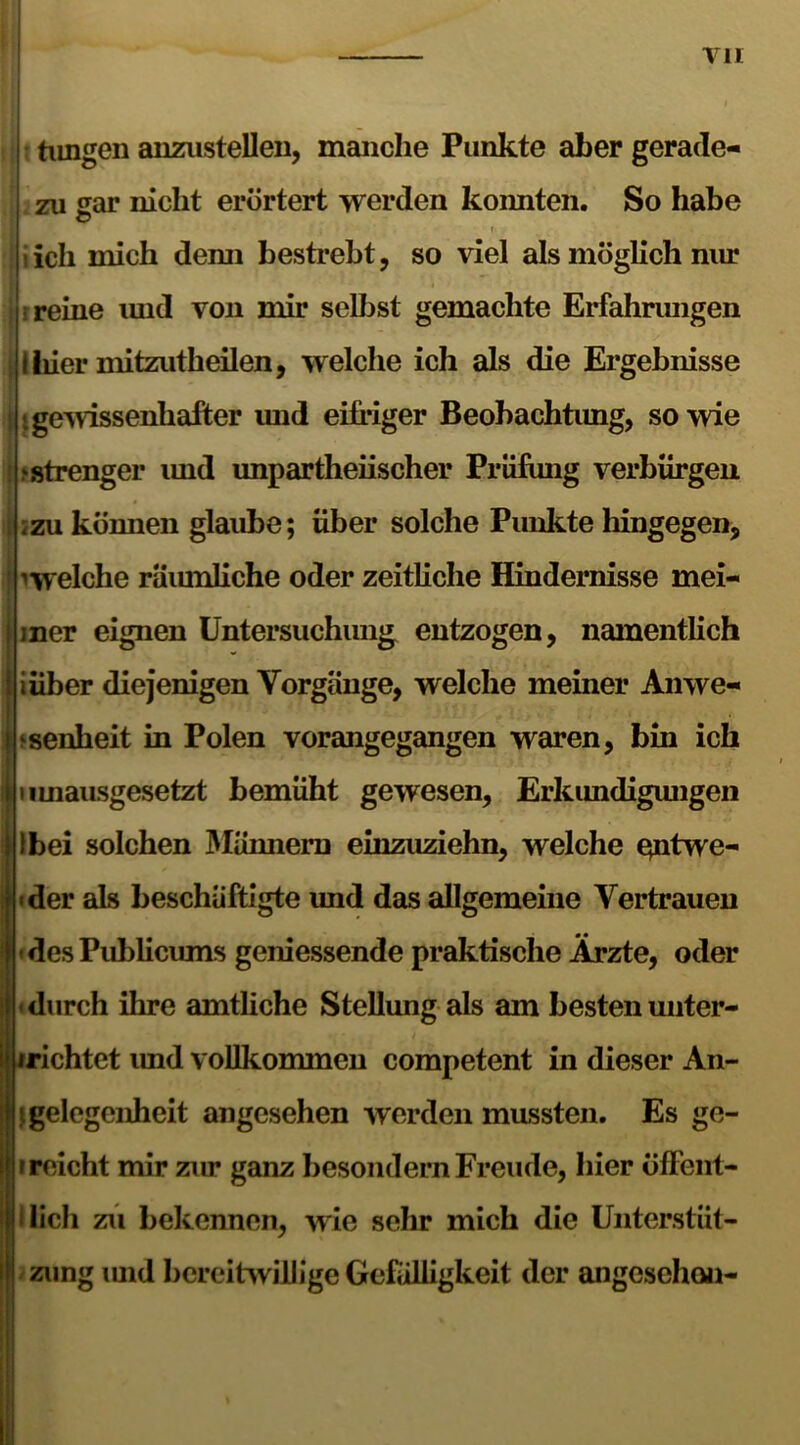 tu t tirngen anzusteUen, manche Punkte aber gerade- zu sar nicht erörtert werden konnten. So habe O r . s • t • lieh mich demi bestrebt, so viel als möglich nur i reine und von mir selbst gemachte Erfahrungen I liier mitzutheilen, welche ich als die Ergebnisse «gewissenhafter und eifriger Beobachtung, so wie ‘.strenger imd unparteiischer Prüfung verbürgen 2zu können glaube; über solche Punkte hingegen, ^welche räiunliche oder zeitliche Hindernisse mei- mer eignen Untersuchung entzogen, namentlich iüber diejenigen Vorgänge, welche meiner Anwe- senheit in Polen vorangegangen waren, bin ich iimausgesetzt bemüht gewesen, Erkundigungen Ibei solchen Männern einzuziehn, welche qntwe- •der als beschäftigte und das allgemeine Vertrauen ' des Publicums geniessende praktische Ärzte, oder durch ihre amtliche Stellung als am besten unter- irichtet imd vollkommen competent in dieser An- gelegenheit angesehen werden mussten. Es ge- r reicht mir zur ganz besondern Freude, hier öffent- lich zu bekennen, wie sehr mich die Unterstüt- zung imd bereitwillige Gefälligkeit der angesehen-