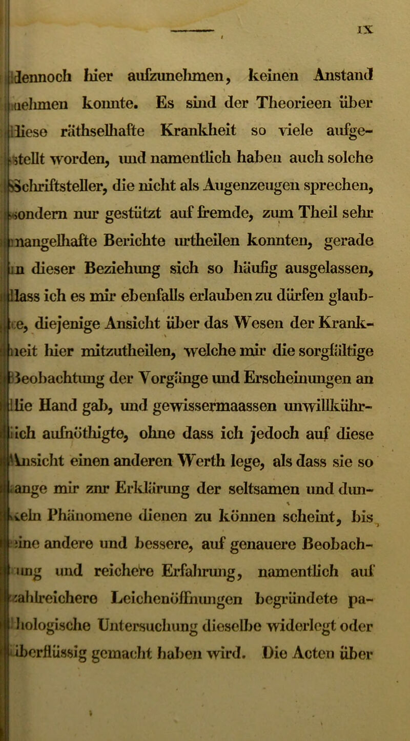 ilidennoch hier aufzunehmen, keinen Anstand uelimen koimte. Es sind der Theorieen über diese räthselhafte Krankheit so viele aufge- stellt worden, und namentlich haben auch solche 1 N5>cliriftsteller, die nicht als Augenzeugen sprechen, >ondem nur gestützt auf fremde, zum Theil sehr i mangelhafte Berichte urtheilen konnten, gerade in dieser Beziehimg sich so häufig ausgelassen, i Hass ich es mir ebenfalls erlauben zu dürfen glaub- j ;e, diejenige Ansicht über das Wesen der Kranit- leit liier mitzutheilen, welche mir die sorgfältige Jeobachtung der Vorgänge und Erscheinungen an lie Hand gal), und gewissermaassen unwillkühr- iich aufhöthigte, olme dass ich jedoch auf diese Ansicht einen anderen Werth lege, als dass sie so . ange mir znr Erklärung der seltsamen und dun- vteln Phänomene dienen zu können scheint, bis / ) iine andere und bessere, auf genauere Beobach- ung und reichere Erfahrung, namentlich auf zahlreichere Leichenöffnungen begründete pa- hologische Untersuchung dieselbe widerlegt oder iberfiüssig gemacht haben wird. Die Acten über