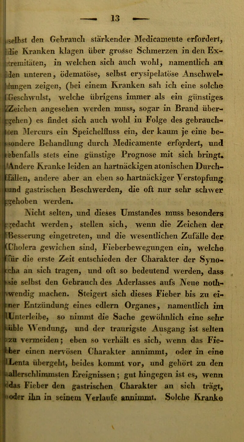 selbst den Gebrauch stärkender Medicameute erfordert, lie Kranken klagen über grosse Schmerzen in den Ex- tremitäten, in welchen sich anch wohl, namentlich an len imteren, ödematöse, selbst erysipelatöse Anschwel- lungen zeigen, (bei einem Kranken sah ich eine solche Geschwulst, welche übrigens immer als ein günstiges ^Zeichen angesehen werden muss, sogar in Brand über- gehen) es findet sich auch wohl in Folge des gebrauch- ten Mercurs ein Speichelfluss ein, der kaum je eine be- sondere Behandlung durch Medicamente erfordert, und t ebenfalls stets eine günstige Prognose mit sich bringt, i 'Andere Kranke leiden an hartnäckigen atonischen Durch- I lallen, andere aber an eben so hartnäckiger Verstopfung i und gastrischen Beschwerden, die oft nur sehr schwer gehoben werden. Nicht selten, und dieses Umstandes muss besonders gedacht werden, stellen sich, wenn die Zeichen der Besserung eingetreten, imd die wesentlichen Zufälle der Cholera gewichen sind, Fieberbewegimgen ein, welche air die erste Zeit entschieden der Charakter der Syno- cha an sich tragen, und oft so bedeutend werden, dass sie selbst den Gebrauch des Aderlasses aufs Neue noth- • wendig machen. Steigert sich dieses Fieber bis zu ei- tner Entzündung eines edlern Organes, namentlich im lUnterleibe, so nimmt die Sache gewöhnlich eine sehr f«üble Wendung, und der traurigste Ausgang ist selten | zu vermeiden; eben so verhält es sich, wenn das Fie- ber einen nervösen Charakter annimmt, oder in eine ILenta übergeht, beides kommt vor, und gehört zu den allerschlimmsten Ereignissen; gut hingegen ist es, wenn ^das Fieber den gastrischen Charakter an sich tragt, oder ihn in seinem Verlaufe anninunt. Solche Kranke