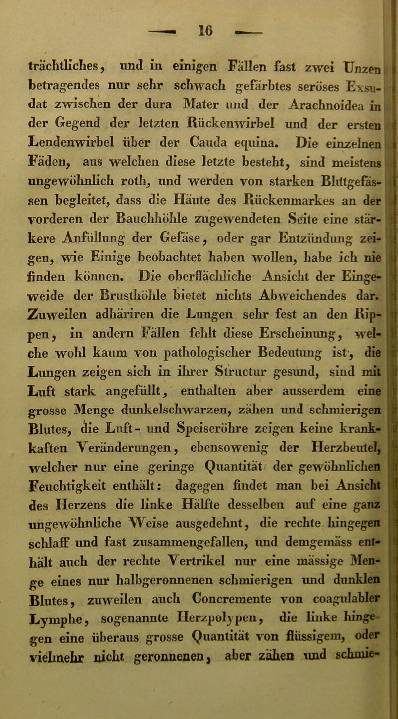 trächtliches, und in einigen Fallen fast zwei Unzen betragendes nur sehr schwach gefärbtes seröses Exsu- dat zwischen der dura Mater und der Arachnoidea in der Gegend der letzten Rückenwirbel und der ersten Lendenwirbel über der Cauda equina. Die einzelnen n Fäden, aus welchen diese letzte besteht, sind meistens ungewöhnlich roth, und werden von starken Blittgefäs- sen begleitet, dass die Häute des Rückenmarkes an der vorderen der Bauchhöhle zugewendeten Seite eine stär- kere Anfiillimg der Gefäse, oder gar Entzündung zei- gen, wie Einige beobachtet haben wollen, habe ich nie finden können. Die oberflächliche Ansicht der Einge- weide der Brusthöhle bietet nichts Abweichendes dar. Zuweilen adhäriren die Lungen sehr fest an den Rip- pen, in andern Fällen fehlt diese Erscheinung, wel- che wohl kaum von pathologischer Bedeutung ist , die Lungen zeigen sich in ihrer Structur gesimd, sind mit ii Luft stark angefüllt, enthalten aber ausserdem eine grosse Menge dunkelschwarzen, zähen und schmierigen Blutes, die Luft- imd Speiseröhre zeigen keine krank- kaften Veränderungen, ebensowenig der Herzbeutel, welcher nur eine geringe Quantität der gewöhnlichen Feuchtigkeit enthält: dagegen findet man bei Ansicht des Herzens die linke Hälfte desselben auf eine ganz ungewöhnliche Weise ausgedehnt, die rechte hingegen schlaff imd fast zusammengefallen, und demgemäss ent- halt auch der rechte Vertrikel nur eine mässige Men- ge eines nur halbgeronnenen schmierigen imd dunklen Blutes, zuweilen auch Concremente von coagulabler Lymphe, sogenannte Herzpolypen, die linke hinge gen eine überaus grosse Quantität von flüssigem, oder vielmehr nicht geronnenen, aber zähen und schrnie-