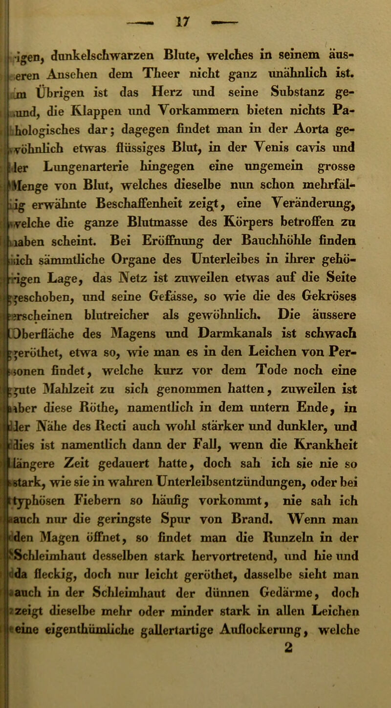•igen, dunkelschwarzen Blute, welches in seinem aus- eren Ansehen dem Theer nicht ganz unähnlich ist. jn Übrigen ist das Herz und seine Substanz ge- ,und, die Klappen und Vorkammern bieten nichts Pa- I hologisches dar; dagegen findet man in der Aorta ge- wöhnlich etwas flüssiges Blut, in der Venis cavis und \ 1er Lungenarterie hingegen eine ungemein grosse Menge von Blut, welches dieselbe mm schon mehrfäl- erwähnte Beschaffenheit zeigt, eine Veränderung, velche die ganze Blutmasse des Körpers betroffen zu laben scheint. Bei Eröffnung der Bauchhöhle finden i.ich sämmtliche Organe des Unterleibes in ihrer gehö- -igen Lage, das Netz ist zuweilen etwas auf die Seite geschoben, und seine Gefässe, so wie die des Gekröses irscheinen blutreicher als gewöhnlich. Die äussere Oberfläche des Magens und Darmkanals ist schwach >; jeröthet, etwa so, wie man es in den Leichen von Per- jonen findet, welche kurz vor dem Tode noch eine ^ute Mahlzeit zu sich genommen hatten, zuweilen ist *ber diese B.öthe, namentlich in dem untern Ende, in Jer Nähe des B.ecti auch wohl stärker und dunkler, und r äies ist namentlich dann der Fall, wenn die Krankheit gere Zeit gedauert hatte, doch sah ich sie nie so rk, wie sie in wahren Unterleibsentzündungen, oder bei typhösen Fiebern so häufig vorkommt, nie sah ich auch nur die geringste Spur von Brand. Wenn man den Magen öffnet, so findet man die B.unzeln in der Schleimhaut desselben stark hervortretend, und hie imd I da fleckig, doch nur leicht geröthet, dasselbe sieht man -auch in der Schleimhaut der dünnen Gedärme, doch < zeigt dieselbe mehr oder minder stark in allen Leichen eine eigenthümliche gallertartige Auflockerung, welche