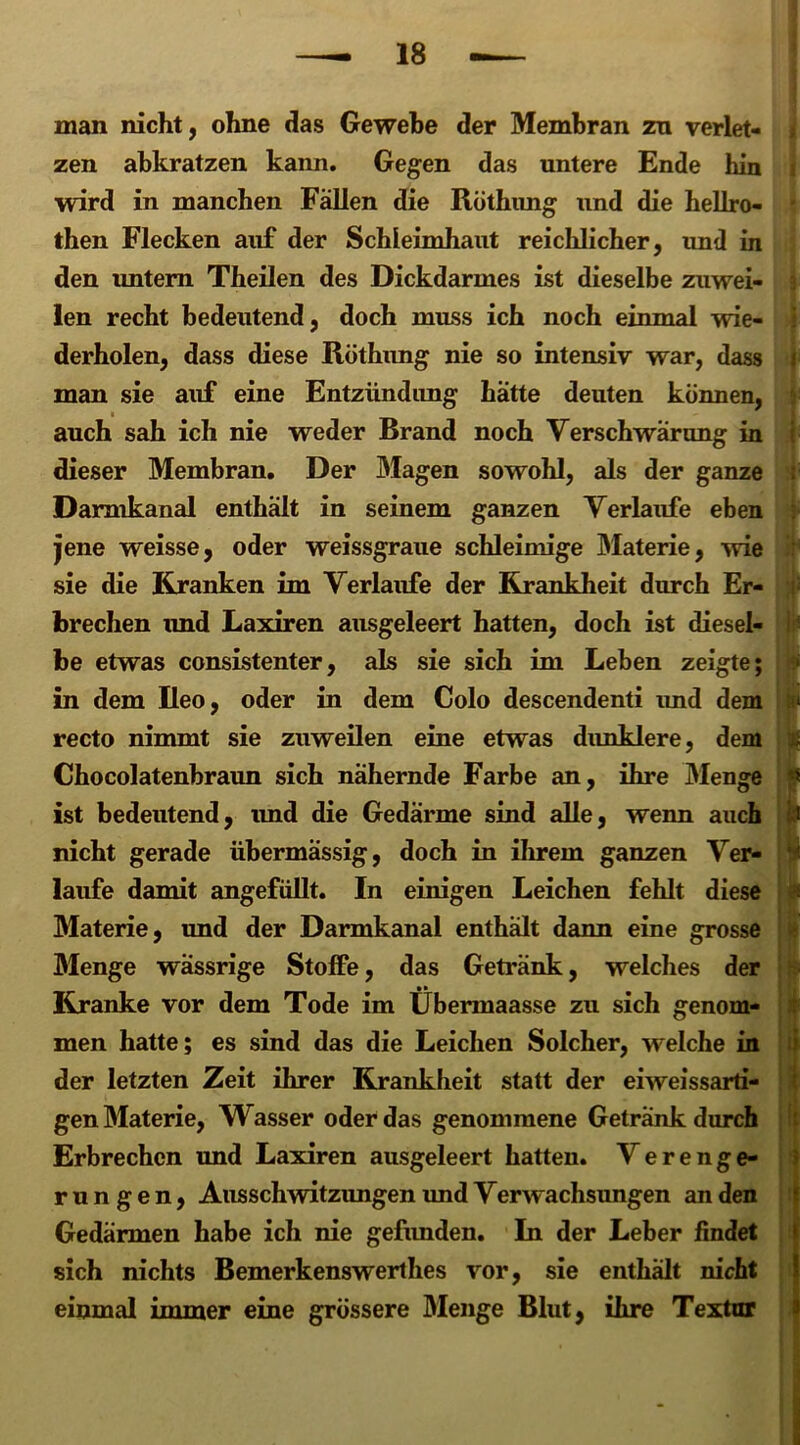 man nicht, ohne das Gewebe der Membran zn verlet- zen abkratzen kann. Gegen das untere Ende hin wird in manchen Fällen die Röthung und die hellro- then Flecken auf der Schleimhaut reichlicher, und in den untern Theilen des Dickdarmes ist dieselbe zuwei- ■ len recht bedeutend, doch muss ich noch einmal wie- derholen, dass diese Röthung nie so intensiv war, dass i man sie auf eine Entzündung hätte deuten können, auch sah ich nie weder Brand noch Verschwärung in dieser Membran. Der Magen sowohl, als der ganze ; Darmkanal enthält in seinem ganzen Verlaufe eben jene weisse, oder weissgraue schleimige Materie, wie sie die Kranken im Verlaufe der Krankheit durch Er- brechen und Laxiren ausgeleert hatten, doch ist diesel- be etwas consistenter, als sie sich im Leben zeigte; in dem Reo, oder in dem Colo descendenti imd dem ‘ recto nimmt sie zuweilen eine etwas dunklere, dem f Chocolatenbraun sich nähernde Farbe an, ihre Menge i ist bedeutend, und die Gedärme sind alle, wenn auch I nicht gerade übermässig, doch in ihrem ganzen Ver- 1 laufe damit angefüllt. In einigen Leichen fehlt diese Materie, und der Darmkanal enthält dann eine grosse Menge wässrige Stoffe, das Getränk, welches der Kranke vor dem Tode im Übermaasse zu sich genom- men hatte; es sind das die Leichen Solcher, welche in der letzten Zeit ihrer Krankheit statt der eiweissarti- gen Materie, Wasser oder das genommene Getränk durch Erbrechen und Laxiren ausgeleert hatten. Verenge- rungen, Ausschwitzungen und Verwachsungen an den Gedärmen habe ich nie gefimden. In der Leber findet sich nichts Bemerkenswerthes vor, sie enthält nicht einmal immer eine grössere Menge Blut, ihre Textur