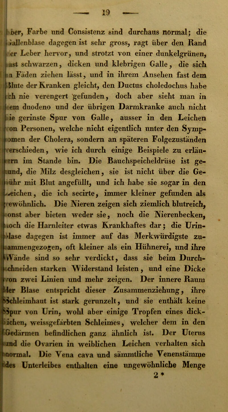 Der, Farbe und Consistenz sind durchaus normal; die Gallenblase dagegen ist sehr gross, ragt über den Rand er Leber hervor, und strotzt von einer dunkelgrünen, ast schwarzen, dicken und klebrigen Galle, die sich a Fäden ziehen lässt, und in ihrem Ansehen fast dem Hute der Kranken gleicht, den Ductus choledochus habe ch nie verengert gefunden, doch aber sieht man in em duodeno und der übrigen Darmkranke auch nicht :ie gerinste Spur von Galle, ausser in den Leichen on Personen, welche nicht eigentlich imter den Symp- wnen der Cholera, sondern an späteren Folgezuständen » erschieden, wie ich durch einige Beispiele zu erläu- ern im Stande bin. Die Bauchspeicheldrüse ist ge- und, die 3Iilz desgleichen, sie ist nicht über die Ge- 'ühr mit Blut angefüllt, imd ich habe sie sogar in den ^eichen, die ich secirte, immer kleiner gefunden als ewöhnlich. Die Nieren zeigen sich ziemlich blutreich, onst aber bieten weder sie, noch die Nierenbecken, loch die Harnleiter etwas Krankhaftes dar; die Urin- lase dagegen ist immer auf das Merkwürdigste zu- ammengezogen, oft kleiner als ein Hühnerei, und ihre »Vände sind so sehr verdickt, dass sie beim Durch- chneiden starken Widerstand leisten, und eine Dicke l zwei Linien und mehr zeigen. Der innere Raum ler Blase entspricht dieser Zusammenziehung, ihre Schleimhaut ist stark gerunzelt, und sie enthält keine Spur von Urin, wohl aber einige Tropfen eines dick- Iiichen, weissgefärbten Schleimes, welcher dem in den Gedärmen befindlichen ganz ähnlich ist. Der Uterus i imd die Ovarien in weiblichen Leichen verhalten sich ! normal. Die Vena cava und sämmtliche Venenstämme ‘des Unterleibes enthalten eine imgewöhnliche Menge 2* I