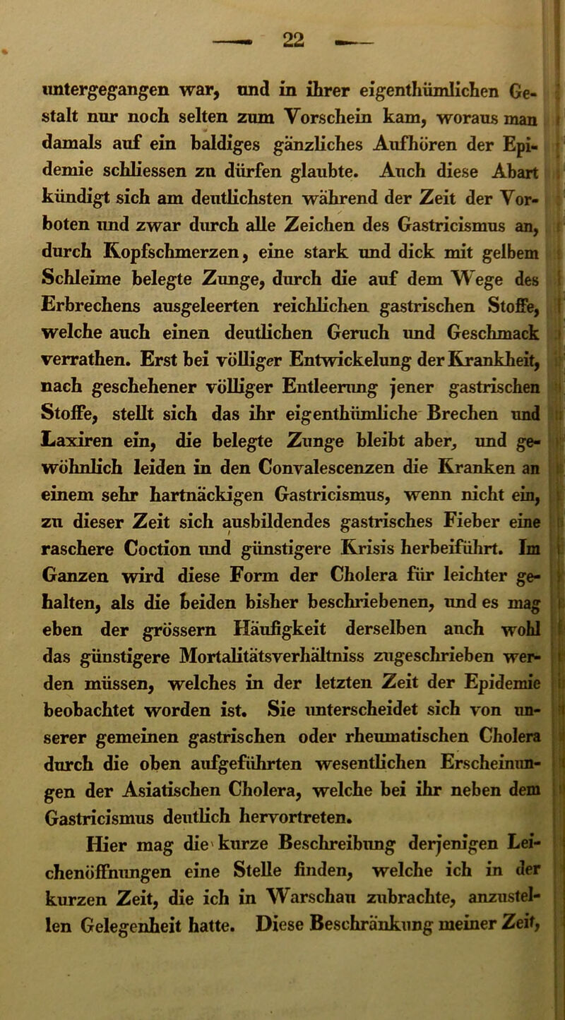 untergegangen war, und in ihrer eigentümlichen Ge- stalt nur noch selten zum Vorschein kam, woraus man damals auf ein Baldiges gänzliches Aufhören der Epi- demie schliessen zn dürfen glaubte. Auch diese Abart kündigt sich am deutlichsten wahrend der Zeit der Vor- boten und zwar durch alle Zeichen des Gastricismus an, durch Kopfschmerzen, eine stark und dick mit gelbem Schleime belegte Zunge, durch die auf dem Wege des Erbrechens ausgeleerten reichlichen gastrischen Stoffe, welche auch einen deutlichen Geruch imd Geschmack verrathen. Erst bei völliger Entwickelung der Krankheit, nach geschehener völliger Entleerung jener gastrischen Stoffe, stellt sich das ihr eigentümliche Brechen und Laxiren ein, die belegte Zunge bleibt aber, und ge- wöhnlich leiden in den Convalescenzen die Kranken an einem sehr hartnäckigen Gastricismus, wenn nicht ein, zu dieser Zeit sich ausbildendes gastrisches Fieber eine raschere Coction und günstigere Krisis herbeiführt. Im Ganzen wird diese Form der Cholera für leichter ge- halten, als die beiden bisher beschriebenen, und es mag eben der grossem Häufigkeit derselben auch wohl das günstigere Mortalitätsverhältniss zugeschrieben wer- den müssen, welches in der letzten Zeit der Epidemie beobachtet worden ist. Sie imterscheidet sich von un- serer gemeinen gastrischen oder rheumatischen Cholera durch die oben aufgeführten wesentlichen Erscheinun- gen der Asiatischen Cholera, welche bei ihr neben dem Gastricismus deutlich hervortreten. Hier mag die'kurze Beschreibung derjenigen Lei- chenöffnungen eine Stelle finden, welche ich in der kurzen Zeit, die ich in Warschau zubrachte, anzustel- len Gelegenheit hatte. Diese Beschränkung meiner Zeit, I . [ jjf ü I N
