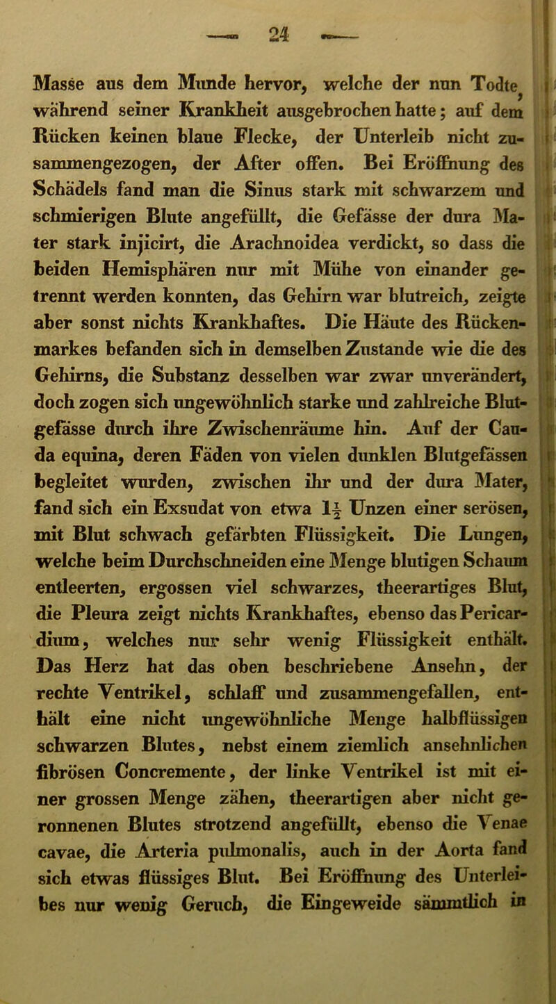 Masse aus dem Munde hervor, welche der nun Todte > wahrend seiner Krankheit ausgebrochen hatte; auf dem Rücken keinen blaue Flecke, der Unterleib nicht zu- sammengezogen, der After offen. Bei Eröffnung des Schädels fand man die Sinus stark mit schwarzem und schmierigen Blute angefüllt, die Befasse der dura Ma- ter stark injicirt, die Arachnoidea verdickt, so dass die beiden Hemisphären nur mit Mühe von einander ge- trennt werden konnten, das Gehirn war blutreich, zeigte aber sonst nichts Krankhaftes. Die Häute des Rücken- markes befanden sich in demselben Zustande wie die des Gehirns, die Substanz desselben war zwar unverändert, doch zogen sich ungewöhnlich starke imd zahlreiche Blut- gefässe durch ihre Zwischenräume hin. Auf der Cau- da equina, deren Fäden von vielen dunklen Blutgefässen begleitet wurden, zwischen ihr und der dura Mater, fand sich ein Exsudat von etwa Unzen einer serösen, mit Blut schwach gefärbten Flüssigkeit. Die Limgen, welche beim Durchschneiden eine Menge blutigen Schaum entleerten, ergossen viel schwarzes, theerartiges Blut, die Pleura zeigt nichts Krankhaftes, ebenso das Pericar- dium, welches nur sein* wenig Flüssigkeit enthält. Das Herz hat das oben beschriebene Ansehn, der rechte Ventrikel, schlaff und zusammengefallen, ent- hält eine nicht imgewöhnliche Menge halbflüssigen schwarzen Blutes, nebst einem ziemlich ansehnlichen fibrösen Concremente, der linke Ventrikel ist mit ei- ner grossen Menge zähen, theerartigen aber nicht ge- ronnenen Blutes strotzend angefüllt, ebenso die Venae cavae, die Arteria pulmonalis, auch in der Aorta fand sich etwas flüssiges Blut. Bei Eröffnung des Unterlei- bes nur wenig Geruch, die Eingeweide sämmtlich in