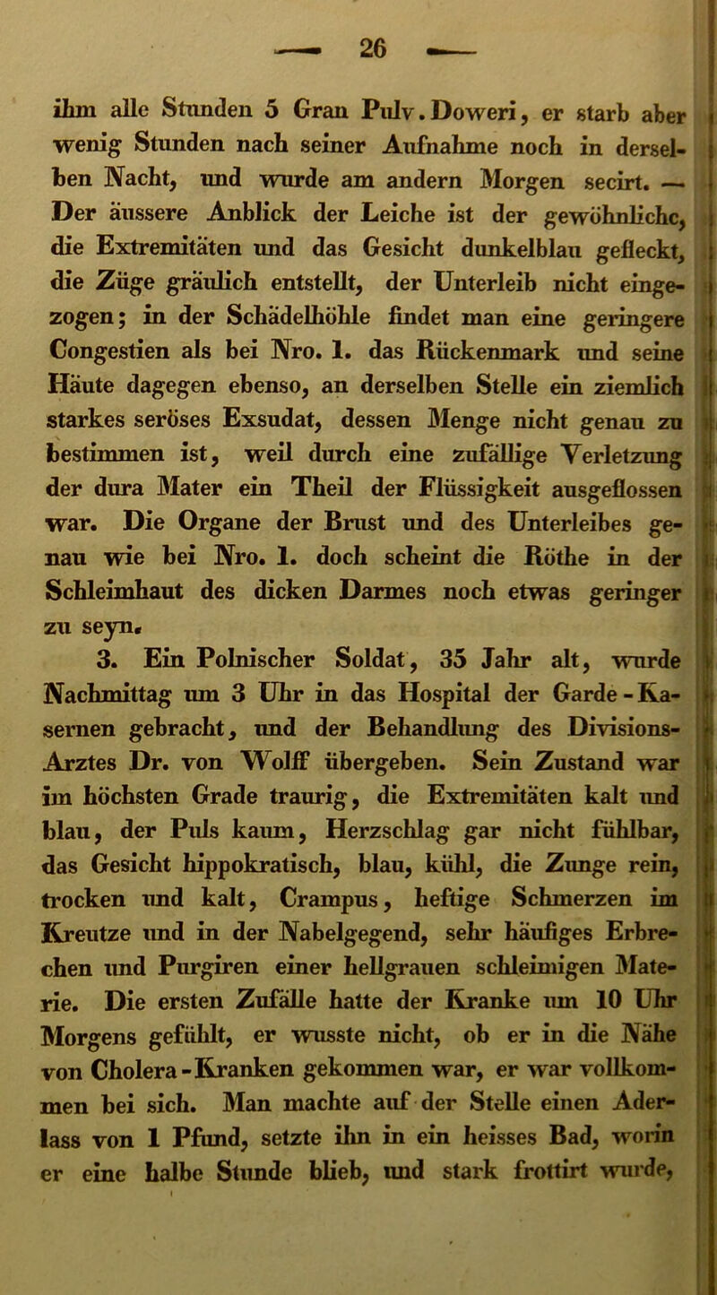 « wenig Stunden nach seiner Aufnahme noch in dersel- ben Nacht, und wurde am andern Morgen secirt. ~ Der äussere Anblick der Leiche ist der gewöhnliche, i die Extremitäten und das Gesicht dunkelblau gefleckt, die Züge gräulich entstellt, der Unterleib nicht einge- zogen; in der Schädelhöhle findet man eine geringere | Congestien als bei Nro. 1. das Rückenmark und seine Häute dagegen ebenso, an derselben Stelle ein ziemlich starkes seröses Exsudat, dessen Menge nicht genau zu bestimmen ist, weil durch eine zufällige Verletzung der dura Mater ein Theil der Flüssigkeit ausgeflossen war. Die Organe der Brust und des Unterleibes ge- nau wie bei Nro. 1. doch scheint die Röthe in der Schleimhaut des dicken Darmes noch etwas geringer zu seyn, 3. Ein Polnischer Soldat, 35 Jahr alt, wurde Nachmittag um 3 Uhr in das Hospital der Garde - Ka- sernen gebracht, und der Behandlung des Divisions- Arztes Dr. von Wolff übergeben. Sein Zustand war im höchsten Grade traurig, die Extremitäten kalt und ; blau, der Puls kaum, Herzschlag gar nicht fühlbar, das Gesicht hippokratisch, blau, kühl, die Zunge rein, trocken und kalt, Crampus, heftige Schmerzen im Kreutze und in der Nabelgegend, sehr häufiges Erbre- chen und Purgiren einer hellgrauen schleimigen Mate- rie. Die ersten Zufälle hatte der Kranke um 10 Uhr Morgens gefühlt, er wusste nicht, ob er in die Nähe von Cholera -Kranken gekommen war, er war vollkom- men bei sich. Man machte auf der Stelle einen Ader- lass von 1 Pfund, setzte ihn in ein heisses Bad, worin er eine halbe Stunde blieb, imd stark frottirt wurde,