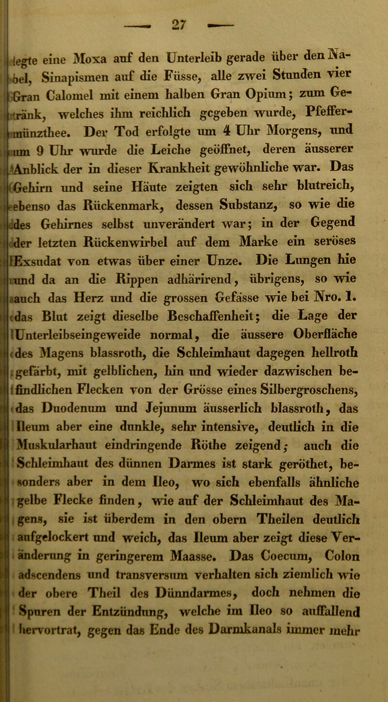 legte eine Moxa anf den Unterleib gerade über den Ka- bel, Sinapismen auf die Füsse, alle zwei Stunden vier Gran Calomel mit einem halben Gran Opium; zum Ge- iränk, welches ihm reichlich gegeben wurde, Pfeffer- münzthee. Der Tod erfolgte um 4 Uhr Morgens, und um 9 Uhr wurde die Leiche geöffnet, deren äusserer ■Anblick der in dieser Krankheit gewöhnliche war. Das Gehirn und seine Häute zeigten sich sehr blutreich, ebenso das Rückenmark, dessen Substanz, so wie die -des Gehirnes selbst unverändert war; in der Gegend der letzten Rückenwirbel auf dem Marke ein seröses fExsudat von etwas über einer Unze. Die Limgen hie iund da an die Rippen adhärirend, übrigens, so wie auch das Herz und die grossen Gefässe wie bei Nro. 1. »das Blut zeigt dieselbe Beschaffenheit; die Lage der !Unterleibseingeweide normal, die äussere Oberfläche des Magens blassroth, die Schleimhaut dagegen hellroth . gefärbt, mit gelblichen, hin und wieder dazwischen be- t findlichen Flecken von der Grösse eines Silbergroschens, das Duodenum und Jejunum äusserlich blassroth, das Ueum aber eine dunkle, sehr intensive, deutlich in die Muskularhaut eindringende Röthe zeigend; auch die Schleimhaut des dünnen Darmes ist stark geröthet, be- sonders aber in dem Reo, wo sich ebenfalls ähnliche gelbe Flecke finden, wie auf der Schleimhaut des Ma- gens, sie ist überdem in den obem Theilen deutlich anfgelockert und weich, das Ileum aber zeigt diese Ver- änderung in geringerem Maasse. Das Coecum, Colon adscendens und transversum verhalten sich ziemlich wie der obere Theil des Dünndarmes, doch nehmen die Spuren der Entzündung, welche im Reo so auffallend 1 hervortrat, gegen das Ende des Darmkanals immer mehr