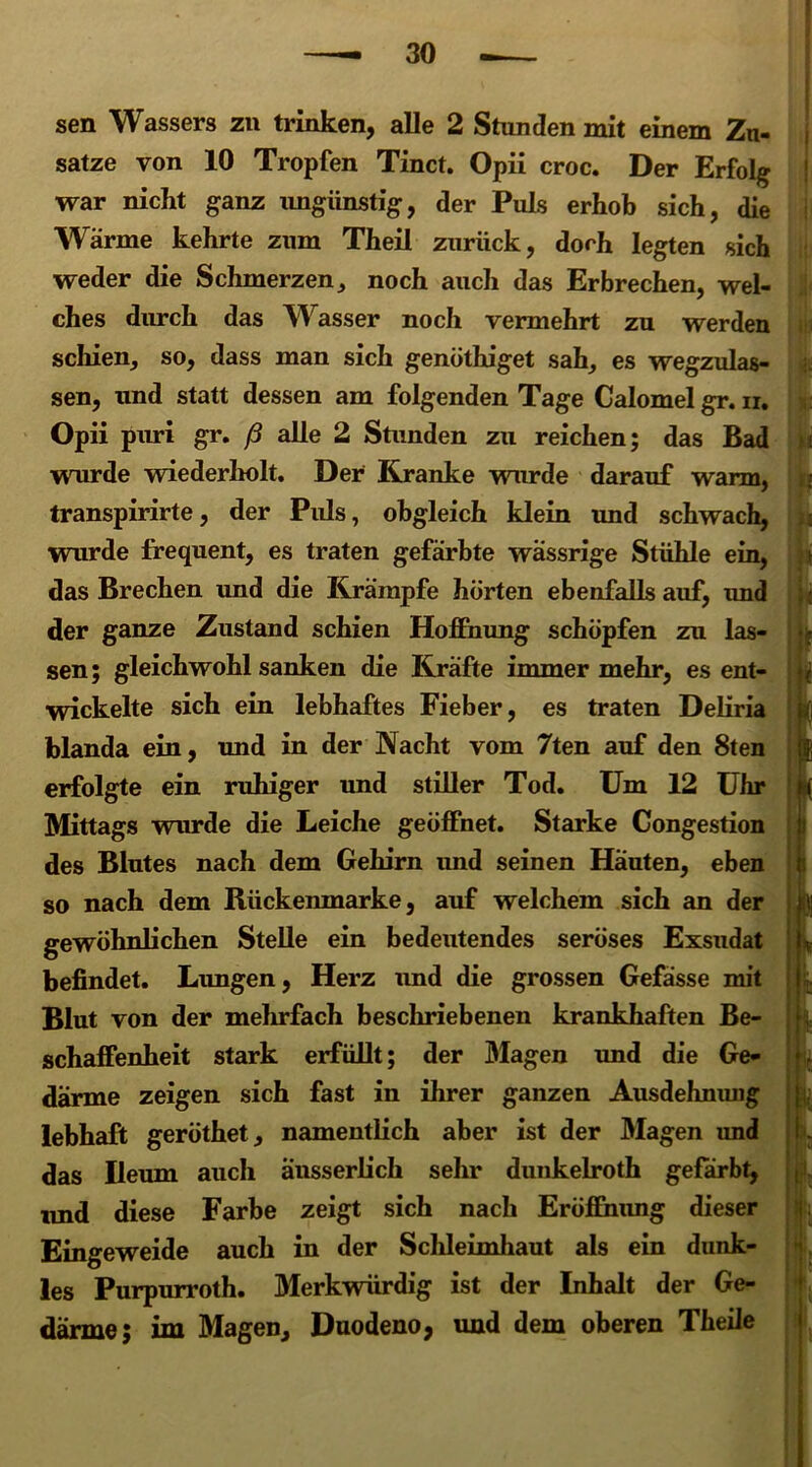sen Wassers zu trinken, alle 2 Stunden mit einem Zu- sätze von 10 Tropfen Tinct. Opii croc. Der Erfolg war nicht ganz ungünstig, der Puls erhob sich, die Wärme kehrte zum Theil zurück, doch legten sich weder die Schmerzen, noch auch das Erbrechen, wel- ches durch das Wasser noch vermehrt zu werden schien, so, dass man sich genöthiget sah, es wegzulas- sen, und statt dessen am folgenden Tage Calomel gr. n. Opii puri gr. ß alle 2 Stunden zu reichen; das Bad wurde wiederholt. Der Kranke wurde darauf warm, transpirirte, der Puls, obgleich klein und schwach, wurde frequent, es traten gefärbte wässrige Stühle ein, das Brechen und die Krämpfe hörten ebenfalls auf, und der ganze Zustand schien Hoffnung schöpfen zu las- sen; gleichwohl sanken die Kräfte immer mehr, es ent- wickelte sich ein lebhaftes Fieber, es traten Deliria blanda ein, und in der Nacht vom 7ten auf den 8ten erfolgte ein ruhiger und stiller Tod. Um 12 Uhr Mittags wurde die Leiche geöffnet. Starke Congestion des Blutes nach dem Gehirn und seinen Häuten, eben so nach dem Bückenmarke, auf welchem sich an der gewöhnlichen Stelle ein bedeutendes seröses Exsudat befindet. Lungen, Herz und die grossen Gefässe mit Blut von der mehrfach beschriebenen krankhaften Be- schaffenheit stark erfüllt; der Magen und die Ge- därme zeigen sich fast in ihrer ganzen Ausdehnung lebhaft geröthet, namentlich aber ist der Magen und das Ileum auch änsserlich sehr dunkelroth gefärbt, und diese Farbe zeigt sich nach Eröffnung dieser Eingeweide auch in der Schleimhaut als ein dunk- les Purpurroth. Merkwürdig ist der Inhalt der Ge- därme; im Magen, Duodeno, und dem oberen Theile