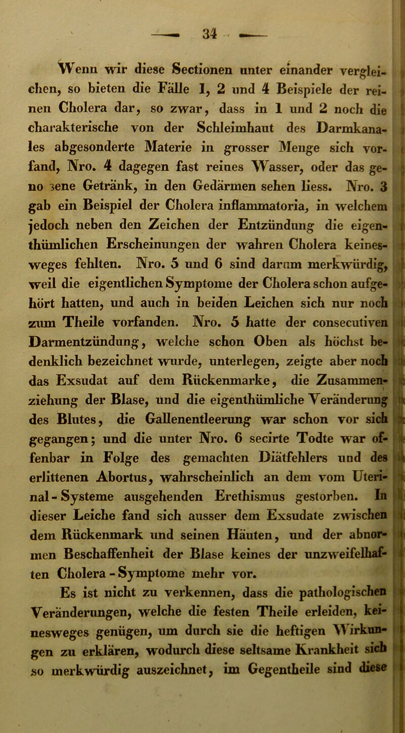 Wenn wir diese Sectionen unter einander verglei- chen, so bieten die Fälle 1, 2 und 4 Beispiele der rei- nen Cholera dar, so zwar, dass in 1 und 2 noch die cliarakterische von der Schleimhaut des Darmkana- les abgesonderte Materie in grosser Menge sich vor- fand, Nro. 4 dagegen fast reines Wasser, oder das ge- no sene Getränk, in den Gedärmen sehen liess. Nro. 3 gab ein Beispiel der Cholera inflammatoria, in welchem jedoch neben den Zeichen der Entzündung die eigen- thümlichen Erscheinungen der wahren Cholera keines- t weges fehlten. Nro. 5 und 6 sind darum merkwürdig, i weil die eigentlichen Symptome der Cholera schon aufge- hört hatten, und auch in beiden Leichen sich nur noch zum Theile vorfanden. Nro. 5 hatte der consecutiven Darmentzündung, welche schon Oben als höchst be- denklich bezeichnet wurde, unterlegen, zeigte aber noch das Exsudat auf dem Rückenmarke, die Zusammen- ziehung der Blase, und die eigentümliche Veränderung u des Blutes, die Gallenentleerung war schon vor sich : gegangen; und die unter Nro. 6 secirte Todte war of- fenbar in Folge des gemachten Diätfehlers und des >* erlittenen Abortus, wahrscheinlich an dem vom Uteri- i nal-Systeme ausgehenden Erethismus gestorben. In dieser Leiche fand sich ausser dem Exsudate zwischen dem Rückenmark und seinen Häuten, und der abnor- men Beschaffenheit der Blase keines der unzweifelhaf- ten Cholera - Symptome mehr vor. Es ist nicht zu verkeimen, dass die pathologischen Veränderungen, welche die festen Theile erleiden, kei- nesweges genügen, um durch sie die heftigen Y\ irkun- gen zu erklären, wodurch diese seltsame Krankheit sieb so merkwürdig auszeichnet, im Gegenteile sind diese