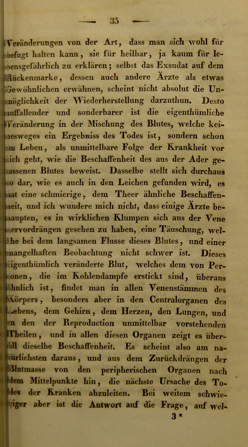 Veränderungen von der Art, dass man sich wohl für aefugt halten kann, sie für heilbar, ja kaum für le- Densgefahrlich zu erklären; selbst das Exsudat auf dem »Rückenmarke, dessen auch andere Arzte als etwas gewöhnlichen erwähnen, scheint nicht absolut die Un- nüglichkeit der Wiederherstellung darzuthun. Desto j iiuffallender imd sonderbarer ist die eigenthümliche i Veränderung in der Mischung des Blutes, welche kei- lesweges ein Ergebniss des Todes ist, sondern schon oi Leben, als immittelbare Folge der Krankheit vor ich geht, wie die Beschaffenheit des aus der Ader ge- lassenen Blutes beweist. Dasselbe stellt sich durchaus < o dar, wie es auch in den Leichen gefunden wird, es tat eine schmierige, dem Theer ähnliche Beschaffen- leit, und ich wundere mich nicht, dass einige Ärzte be- laupten, es in wirklichen Klumpen sich aus der Vene ervordrangen gesehen zu haben, eine Täuschung, wel- fhe bei dem langsamen Flusse dieses Blutes, und einer nangelhaften Beobachtung nicht schwer ist. Dieses rj|i igenthümlich veränderte Blut, welches dem von Per- onen, die im Kohlendampfe erstickt sind, überaus ähnlich ist, findet man in allen Venenstämmen des Vörpers, besonders aber in den Centralorganen des ^ebens, dem Gehirn, dem Herzen, den Lungen, und n den der Reproduction unmittelbar vorstehenden Theilen, und in allen diesen Organen zeigt es über- all dieselbe Beschaffenheit. Es scheint also am na- ürlichsten daraus, und aus dem Zurückdrängen der Rntmasse von den peripherischen Organen nach lern Mittelpunkte hin, die nächste Ursache des Tö- le* der Kranken abzuleiten. Bei weitem schwie- 'iger aber ist die Antwort auf die Frage, auf wel- 3*