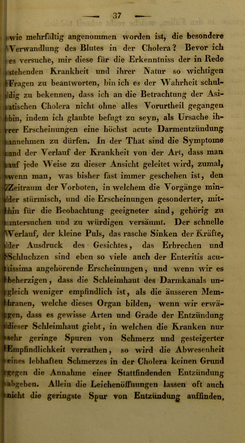 , wie mehrfaltig angenommen worden ist, die besondere ^Verwandlung des Blutes in der Cholera? Bevor ich es versuche, mir diese für die Erkenntniss der in Rede stehenden Krankheit und ihrer Natur so wichtigen ;rFragen zu beantworten, bin ich es der Wahrheit schul- dig zu bekennen, dass ich an die Betrachtung der Asi- arischen Cholera nicht ohne alles Vorurtheil gegangen | bin, indem ich glaubte befugt zu seyn, als Ursache ih- rer Erscheinungen eine höchst acute Darmentzündung i>annehmen zu dürfen. In der That sind die Symptome : and der Verlauf der Krankheit von der Art, dass man kauf jede Weise zu dieser Ansicht geleitet wird, zumal, vwenn man, was bisher fast immer geschehen ist, den Ieitraum der Vorboten, in welchem die Vorgänge min- >r stürmisch, und die Erscheinungen gesonderter, mit- in für die Beobachtung geeigneter sind, gehörig zu Versuchen und zu würdigen versäumt. Der schnelle erlauf, der kleine Puls, das rasche Sinken der Kräfte, *r Ausdruck des Gesichtes, das Erbrechen und chluchzen sind eben so viele auch der Enteritis acu- ssima angehörende Erscheinungen, und wenn wir es »herzigen, dass die Schleimhaut des Darmkanals un- eich weniger empfindlich ist, als die äusseren Mem- •anen, welche dieses Organ bilden, wenn wir erwä- »n, dass es gewisse Arten imd Grade der Entzündung eser Schleimhaut giebt, in welchen die Kranken nur hr geringe Spuren von Schmerz und gesteigerter mpfindlichkeit verrathen, so wird die Abwesenheit nes lebhaften Schmerzes in der Cholera keinen Gnmd (gen die Annahme einer Stattfindenden Entzündung »geben. Allein die Leichenöffnungen lassen oft auch cht die geringste Spur von Entzündung auffinden.