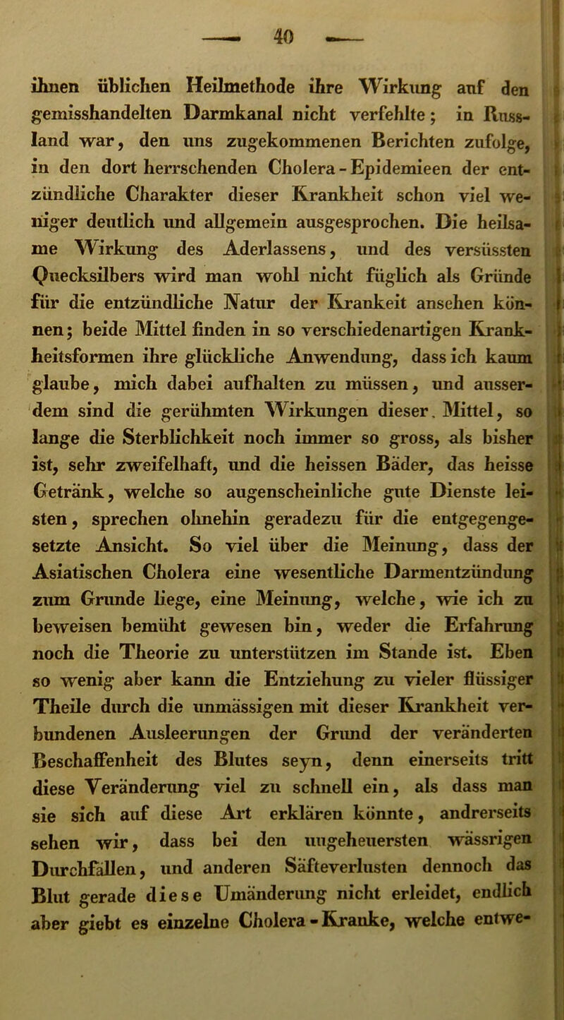 ihnen üblichen Heilmethode ihre Wirkung anf den gemisshandelten Darmkanal nicht verfehlte; in Russ- land war, den uns zugekommenen Berichten zufolge, in den dort herrschenden Cholera -Epidemieen der ent- zündliche Charakter dieser Krankheit schon viel we- niger deutlich und allgemein ausgesprochen. Die heilsa- me Wirkung des Aderlassens, und des versüssten Quecksilbers wird man wohl nicht füglich als Gründe für die entzündliche Natur der Krankeit ansehen kön- nen; beide Mittel finden in so verschiedenartigen Krank- heitsformen ihre glückliche Anwendung, dass ich kaum glaube, mich dabei aufhalten zu müssen, und ausser- dem sind die gerühmten Wirkungen dieser. Mittel, so lange die Sterblichkeit noch immer so gross, als bisher ist, sehr zweifelhaft, und die heissen Bader, das heisse Getränk, welche so augenscheinliche gute Dienste lei- sten , sprechen olmehin geradezu für die entgegenge- setzte Ansicht. So viel über die Meinung, dass der Asiatischen Cholera eine wesentliche Darmentzündung zum Grunde liege, eine Meinung, welche, wie ich zu beweisen bemüht gewesen bin, weder die Erfahrung noch die Theorie zu unterstützen im Stande ist. Eben so wenig aber kann die Entziehung zu vieler flüssiger Theile durch die unmässigen mit dieser Krankheit ver- bundenen Ausleerungen der Grimd der veränderten Beschaffenheit des Blutes seyn, denn einerseits tritt diese Veränderung viel zu schnell ein, als dass man sie sich auf diese Art erklären könnte, andrerseits sehen wir, dass bei den ungeheuersten vrässrigen Durchfällen, und anderen Säfteverlusten dennoch das Blut gerade diese Umänderung nicht erleidet, endlich aber giebt es einzelne Cholera - Kranke, welche entwe-