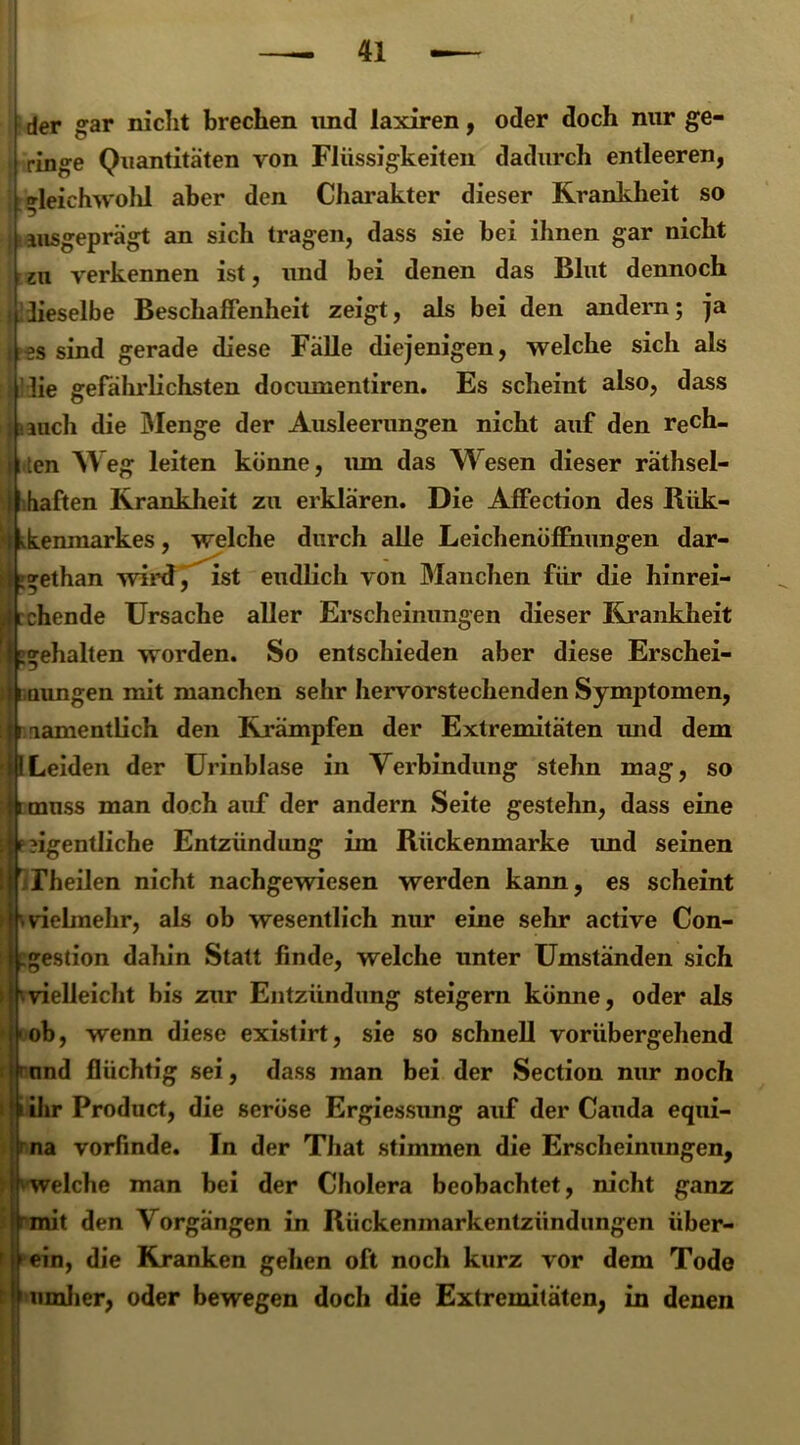 der gar nicht brechen und laxiren, oder doch mir ge- ringe Quantitäten von Flüssigkeiten dadurch entleeren, | »leichwolil aber den Charakter dieser Krankheit so ; ausgeprägt an sich tragen, dass sie bei ihnen gar nicht zu verkennen ist, und bei denen das Blut dennoch i lieselbe Beschaffenheit zeigt, als bei den andern; ja f es sind gerade diese Fälle diejenigen, welche sich als ilie gefährlichsten documentiren. Es scheint also, dass auch die Menge der Ausleerungen nicht auf den rech- ten Weg leiten könne, um das Wesen dieser räthsel- haften Krankheit zu erklären. Die Affection des Rük- ipAenmarkes, welche durch alle Leichenöffnungen dar- llgethan wird, ist endlich von Manchen für die hinrei- i chende Ursache aller Erscheinungen dieser Krankheit 1 gehalten worden. So entschieden aber diese Erschei- inungen mit manchen sehr hervorstechenden Symptomen, 111 lamentlich den Krämpfen der Extremitäten und dem 41Leiden der Urinblase in Verbindung stehn mag, so litmnss man doch auf der andern Seite gestehn, dass eine I f ?igentliche Entzündung im Rückenmarke und seinen [j iFheilen nicht nachgewiesen werden kann, es scheint \ vielmehr, als ob wesentlich nur eine sehr active Con- .gestion dahin Statt finde, welche unter Umständen sich vielleicht bis zur Entzündung steigern könne, oder als ob, wenn diese existirt, sie so schnell vorübergehend rund flüchtig sei, dass man bei der Section nur noch i ihr Product, die seröse Ergiessung auf der Cauda equi- >na vorfinde. In der That stimmen die Erscheinungen, welche man bei der Cholera beobachtet, nicht ganz (rmit den Vorgängen in Rückenmarkentzündungen über- fein, die Kranken gehen oft noch kurz vor dem Tode umher, oder bewegen doch die Extremitäten, in denen