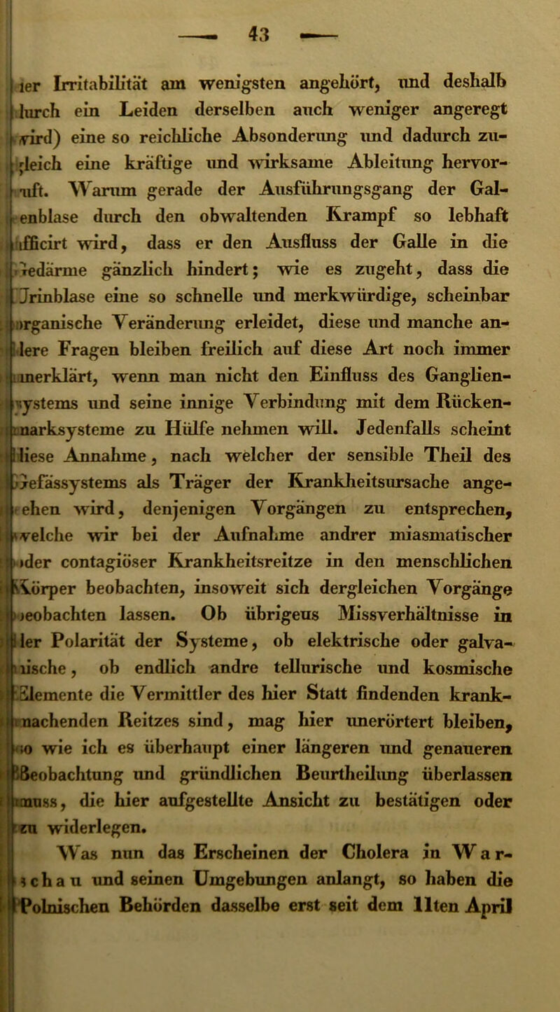 ier Irritabilität am wenigsten angehört, und deshalb lurch ein Leiden derselben auch weniger angeregt yird) eine so reichliche Absonderimg und dadurch zu- gleich eine kräftige und wirksame Ableitung hervor- uft. Warum gerade der Ausführungsgang der Gal- enblase durch den obwaltenden Krampf so lebhaft \ ifficirt wird, dass er den Ausfluss der Galle in die ledärme gänzlich hindert; wie es zugeht, dass die \Jrinblase eine so schnelle imd merkwürdige, scheinbar organische Veränderung erleidet, diese und manche an- [ lere Fragen bleiben freilich auf diese Art noch immer merklärt, wenn man nicht den Einfluss des Ganglien- •ystems und seine innige Verbindung mit dem Iiiicken- rksysteme zu Hülfe nehmen will. Jedenfalls scheint liese Annahme, nach welcher der sensible Theil des jefässystems als Träger der Krankheitsursache ange- ehen wird, denjenigen Vorgängen zu entsprechen, velche wir bei der Aufnahme andrer miasmatischer •der contagiöser Rrankheitsreitze in den menschlichen körper beobachten, insoweit sich dergleichen Vorgänge : beobachten lassen. Ob übrigens Missverhältnisse in : Iler Polarität der Systeme, ob elektrische oder galva- ' lische, ob endlich andre tellurische und kosmische i Slemente die Vermittler des hier Statt findenden krank- i nachenden Reitzes sind, mag hier imerörtert bleiben, m wie ich es überhaupt einer längeren imd genaueren i /Beobachtung imd gründlichen Beurtheiiimg überlassen i [muss, die hier aufgestellte Ansicht zu bestätigen oder ^zu widerlegen. Was nun das Erscheinen der Cholera in W a r- f j ; c h a u imd seinen Umgebungen anlangt, so haben die : Polnischen Behörden dasselbe erst seit dem Ilten April
