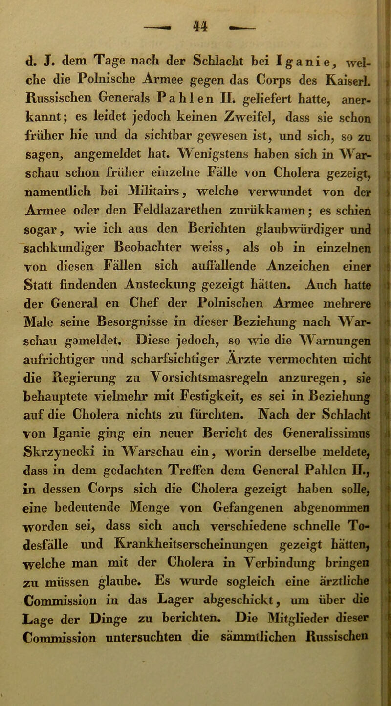 u d. J. dem Tage nach der Schlacht bei Iganie, wel- che die Polnische Armee gegen das Corps des Kaiserl. i Russischen Generals P a h 1 e n II. geliefert hatte, aner- kannt; es leidet jedoch keinen Zweifel, dass sie schon früher hie und da sichtbar gewesen ist, imd sich, so zu sagen, angemeldet hat. Wenigstens haben sich in War- schau schon früher einzelne Falle von Cholera gezeigt, namentlich bei Militairs, welche verwundet von der Armee oder den Feldlazarethen zurükkamen; es schien sogar, wie ich aus den Berichten glaubwürdiger und ( sachkundiger Beobachter weiss, als ob in einzelnen i von diesen Fällen sich auffallende Anzeichen einer Statt findenden Ansteckung gezeigt hätten. Auch hatte I der General en Chef der Polnischen Armee mehrere Male seine Besorgnisse in dieser Beziehung nach War- ‘ schau gameldet. Diese jedoch, so wie die Warnungen aufrichtiger und scharfsichtiger Arzte vermochten nicht die Regierung zu Vorsichtsmasregeln anzuregen, sie behauptete vielmehr mit Festigkeit, es sei in Beziehung auf die Cholera nichts zu fürchten. Nach der Schlacht von Iganie ging ein neuer Bericht des Generalissimus Skrzynecki in Warschau ein, worin derselbe meldete, dass in dem gedachten Treffen dem General Pahlen U., in dessen Corps sich die Cholera gezeigt haben solle, eine bedeutende Menge von Gefangenen abgenonunen worden sei, dass sich auch verschiedene schnelle To- desfälle imd Kranklieitserscheinungen gezeigt hätten, welche man mit der Cholera in Verbindung bringen zu müssen glaube. Es wurde sogleich eine ärztliche Commission in das Lager abgeschickt, um über die Lage der Dinge zu berichten. Die Mitglieder dieser Commission untersuchten die sämmtlichen Russischen