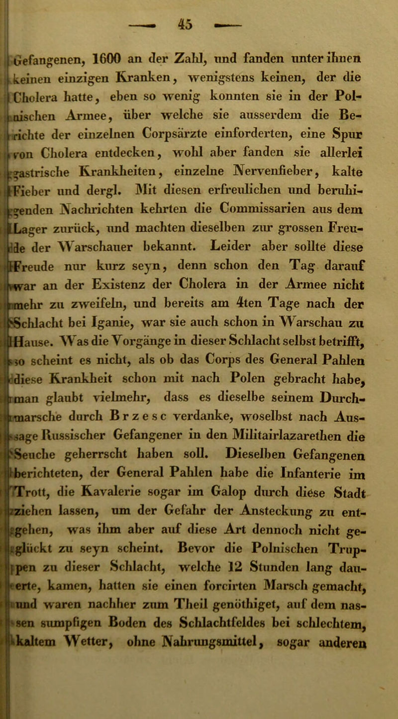 I> Gefangenen, 1600 an der Zahl, nnd fanden unter ihnen keinen einzigen Kranken, wenigstens keinen, der die Cholera hatte, eben so wenig konnten sie in der Pol- nischen Armee, über welche sie ausserdem die Be- richte der einzelnen Corpsärzte einforderten, eine Spur ron Cholera entdecken, wohl aber fanden sie allerlei fl »astrische Krankheiten, einzelne Nervenfieber, kalte 1 Fieber und dergl. Mit diesen erfreulichen und berulii- 1 »enden Nachrichten kehrten die Commissarien aus dem I Lager zurück, und machten dieselben zur grossen Freu- i de der Warschauer bekannt. Leider aber sollte diese -IFreude nur kurz seyn, denn schon den Tag darauf ivwar an der Existenz der Cholera in der Armee nicht 'i mehr zu zweifeln, und bereits am 4ten Tage nach der ‘^Schlacht bei Iganie, war sie auch schon in Warschau zu >fl Hause. Was die Vorgänge in dieser Schlacht selbst betrifft, s m scheint es nicht, als ob das Corps des General Pahlen ff diese Krankheit schon mit nach Polen gebracht habe, . rman glaubt vielmehr, dass es dieselbe seinem Durch- l imarsche durch Br z esc verdanke, woselbst nach Aus- [ s sage Russischer Gefangener in den Militairlazarethen die i>Seuche geherrscht haben soll. Dieselben Gefangenen i berichteten, der General Pahlen habe die Infanterie im 'Trott, die Kavalerie sogar im Galop durch diese Stadt .^ziehen lassen, um der Gefahr der Ansteckung zu ent- gehen, was ihm aber auf diese Art dennoch nicht ge- jji glückt zu seyn scheint. Bevor die Polnischen Trup- jpen zu dieser Schlacht, welche 12 Stunden lang dau- • erte, kamen, hatten sie einen forcirten Marsch gemacht, nnd waren nachher zum Theil genöthiget, auf dem nas- sen sumpfigen Boden des Schlachtfeldes bei schlechtem, »kjdtem Wetter, ohne Nahrungsmittel, sogar anderen
