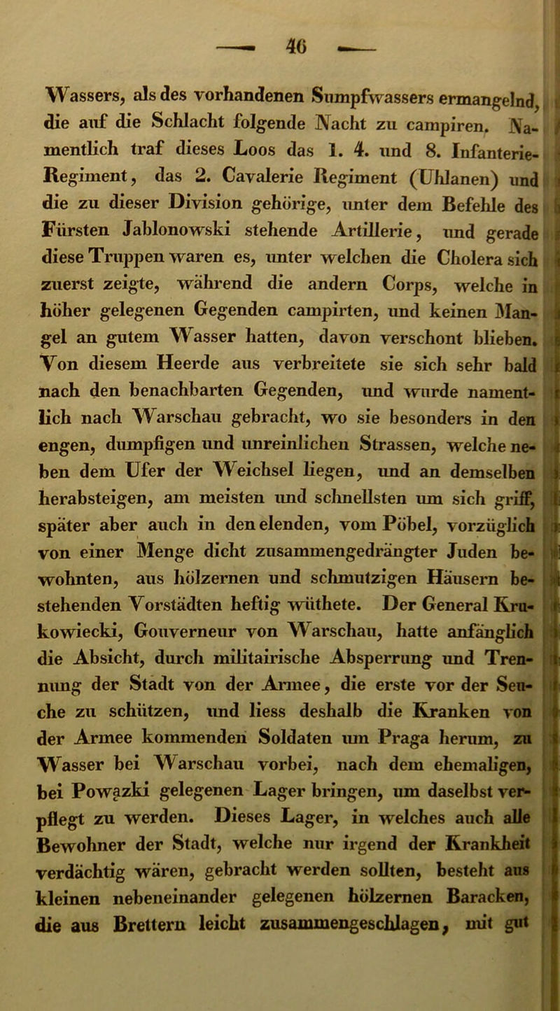 Wassers, als des vorhandenen Sumpfwassers ermangelnd, die auf die Schlacht folgende Nacht zu campiren. Na- mentlich traf dieses Loos das 1. 4. und 8. Infanterie- Regiment, das 2. Cavalerie Regiment (Uhlanen) und die zu dieser Division gehörige, unter dem Befehle des Fürsten Jablonowski stehende Artillerie, und gerade diese Truppen waren es, unter welchen die Cholera sich zuerst zeigte, wahrend die andern Corps, welche in höher gelegenen Gegenden campirten, und keinen Man- a gel an gutem Wasser hatten, davon verschont hliehen. Von diesem Heerde aus verbreitete sie sich sehr bald nach den benachbarten Gegenden, und wurde nament- lich nach Warschau gebracht, wo sie besonders in den engen, dumpfigen und unreinlichen Strassen, welche ne- ben dem Ufer der Weichsel liegen, imd an demselben ) herabsteigen, am meisten imd schnellsten um sich griff, l; später aber auch in den elenden, vom Pöbel, vorzüglich >: von einer Menge dicht zusammengedrängter Juden be- wohnten, aus hölzernen und schmutzigen Häusern be- t stellenden Vorstädten heftig wiithete. Der General Rru- f kowiecki, Gouverneur von Warschau, hatte anfänglich die Absicht, durch militairische Absperrung imd Tren- t nimg der Stadt von der Armee, die erste vor der Sen- r che zu schützen, imd liess deshalb die Kranken von der Armee kommenden Soldaten um Praga herum, zu ? Wasser bei Warschau vorbei, nach dem ehemaligen, bei Powazki gelegenen Lager bringen, um daselbst ver- pflegt zu werden. Dieses Lager, in welches auch alle Bewohner der Stadt, welche nur irgend der Krankheit verdächtig wären, gebracht werden sollten, besteht aus kleinen nebeneinander gelegenen hölzernen Baracken, die aus Brettern leicht zusammengeschlagen, mit gut