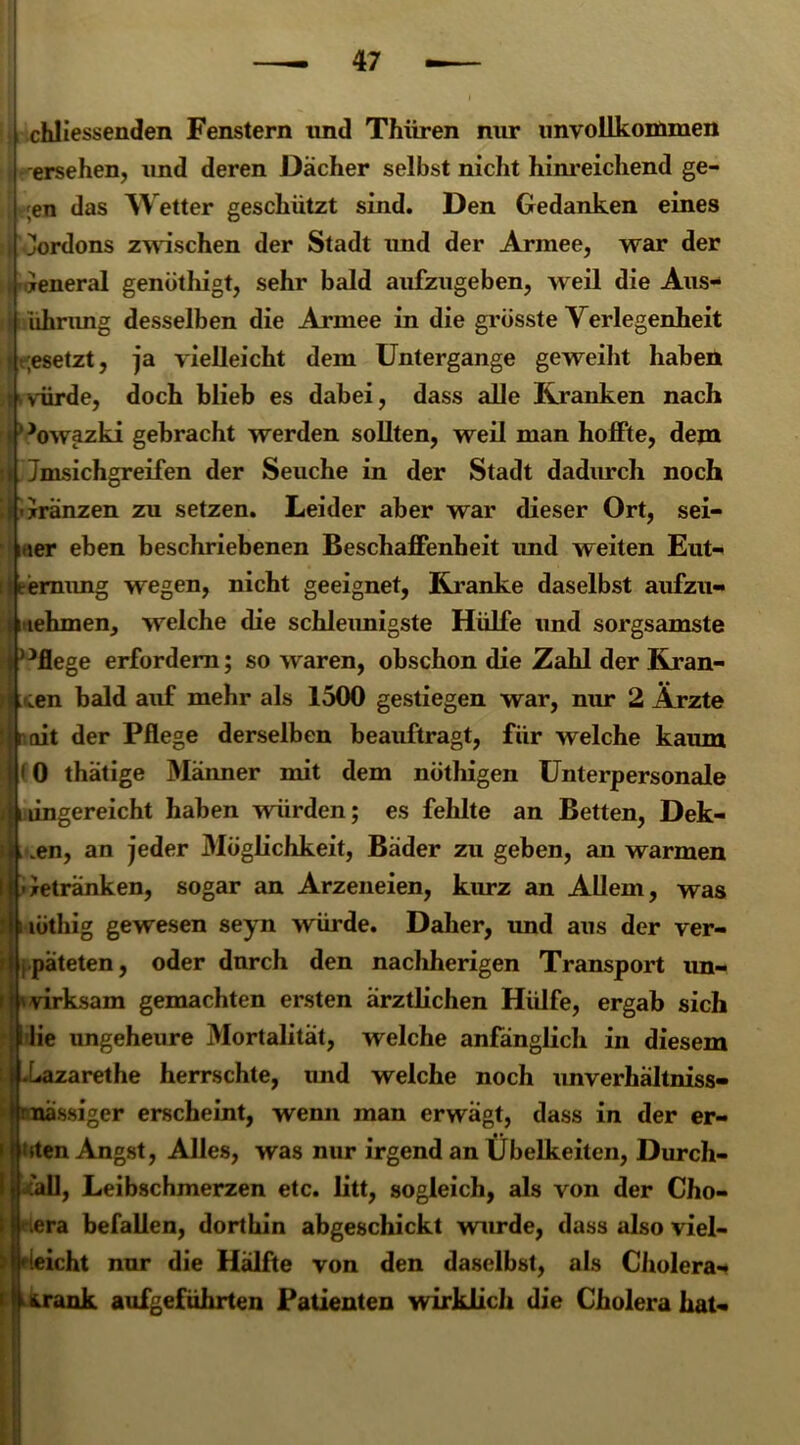 | chliessenden Fenstern und Thüren nur unvollkommen ersehen, und deren Dächer selbst nicht hinreichend ge- | ;en das Wetter geschützt sind. Den Gedanken eines 4 Kordons zwischen der Stadt und der Armee, war der iGeneral genötliigt, sehr bald aufzugeben, weil die Aus- ijiführung desselben die Armee in die grösste Verlegenheit i j gesetzt, ja vielleicht dem Untergange geweiht haben Hwürde, doch blieb es dabei, dass alle Kranken nach j' Jowazki gebracht werden sollten, weil man hoffte, dem 4 Jmsichgreifen der Seuche in der Stadt dadurch noch ri Gränzen zu setzen. Leider aber war dieser Ort, sei- ner eben beschriebenen Beschaffenheit und weiten Eut- kemung wegen, nicht geeignet, Kranke daselbst aufzu- I iehmen, welche die schleimigste Hülfe und sorgsamste pflege erfordern; so waren, obschon die Zahl der Kran- ken bald auf mehr als 1500 gestiegen war, nur 2 Ärzte mit der Pflege derselben beauftragt, für welche kaum fO thätige Männer mit dem nöthigen Unterpersonale lingereicht haben würden; es fehlte an Betten, Dek- aden, an jeder Möglichkeit, Bäder zu geben, an warmen I Getränken, sogar an Arzeneien, kurz an Allem, was J ; lüthig gewesen seyn würde. Daher, und aus der ver- i i päteten, oder durch den nachherigen Transport un- 11 \ virksam gemachten ersten ärztlichen Hülfe, ergab sich j die ungeheure Mortalität, welche anfänglich in diesem LI .Lazarethe herrschte, und welche noch unverhältniss- rnässiger erscheint, wenn man erwägt, dass in der er- i Uten Angst, Alles, was nur irgend an Übelkeiten, Durch- iLall, Leibschmerzen etc. litt, sogleich, als von der Cho- l H era befallen, dorthin abgeschickt wurde, dass also viel- er leicht nur die Hälfte von den daselbst, als Cholera-* i trank aufgeführten Patienten wirklich die Cholera hat« ■