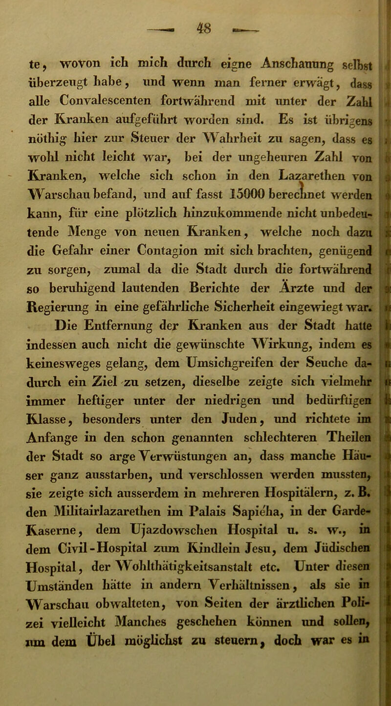 te, wovon ich mich durch eigne Anschauung seihst überzeugt habe, und wenn man ferner erwägt, dass alle Convalescenten fortwährend mit unter der Zahl der Kranken aufgeführt worden sind. Es ist übrigens nöthig hier zur Steuer der Wahrheit zu sagen, dass es wohl nicht leicht war, bei der ungeheuren Zahl von Kranken, welche sich schon in den Lazarethen von Warschau befand, und auf fasst 15000 bereclmet werden kann, für eine plötzlich hinzukommende nicht unbedeu- tende Menge von neuen Kranken, welche noch dazu die Gefahr einer Contagion mit sich brachten, genügend zu sorgen, zumal da die Stadt durch die fortwährend so beruhigend lautenden Berichte der Ärzte und der Regierung in eine gefährliche Sicherheit eingewiegt war. Die Entfernung der Kranken aus der Stadt hatte indessen auch nicht die gewünschte Wirkung, indem es keinesweges gelang, dem Umsichgreifen der Seuche da- durch ein Ziel zu setzen, dieselbe zeigte sich vielmehr immer heftiger unter der niedrigen und bedürftigen Klasse, besonders unter den Juden, und richtete im Anfänge in den schon genannten schlechteren Theilen der Stadt so arge Verwüstungen an, dass manche Häu- ser ganz ausstarben, und verschlossen werden mussten, sie zeigte sich ausserdem in mehreren Hospitälern, z. B. den Militairlazarethen im Palais Sapieha, in der Garde- Kaserne, dem Ujazdowschen Hospital u. s. w., in dem Civil - Hospital zum Kindlein Jesu, dem Jüdischen Hospital, der W ohlthätigkeitsanstalt etc. Unter diesen Umständen hätte in andern Verhältnissen, als sie in Warschau obwalteten, von Seiten der ärztlichen Poli- zei vielleicht Manches geschehen können imd sollen, nm dem Übel möglichst zu steuern, doch war es in i 4 *? ; i * r
