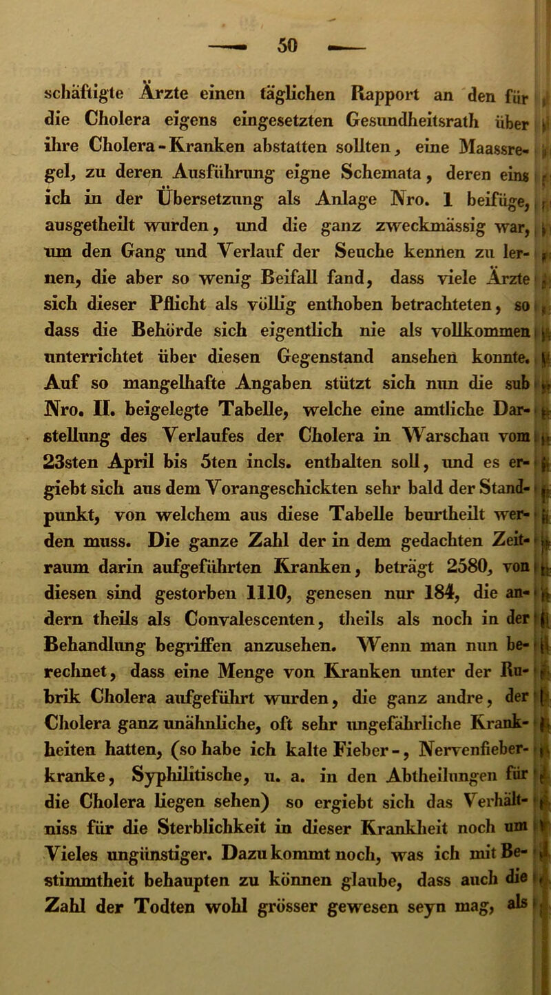 schäftigte Ärzte einen täglichen Rapport an den für s die Cholera eigens eingesetzten Gesundheitsrath über r ihre Cholera - Kranken abstatten sollten, eine Maassre« jn gel, zu deren Ausführung eigne Schemata, deren eins r ich in der Übersetzung als Anlage Nro. 1 beifüge,, p ausgetheilt wurden, und die ganz zweckmässig war, \ ■ tun den Gang und Verlauf der Seuche kennen zu ler- p; nen, die aber so wenig Beifall fand, dass viele Arztet^ sich dieser Pflicht als völlig enthoben betrachteten, so ■, dass die Behörde sich eigentlich nie als vollkommen i ft unterrichtet über diesen Gegenstand ansehen konnte. t ft Auf so mangelliafte Angaben stützt sich nim die sub i jfr Nro. II. beigelegte Tabelle, welche eine amtliche Dar- p Stellung des Verlaufes der Cholera in Warschau vom j. 23sten April bis 5ten incls. enthalten soll, imd es er- f. giebt sich aus dem Vorangeschickten sehr bald der Stand- ^ pimkt, von welchem aus diese Tabelle beurtheilt wer- ;{ den muss. Die ganze Zahl der in dem gedachten Zeit- » raum darin aufgeführten Kranken, beträgt 2580, vonip diesen sind gestorben 1110, genesen nur 184, die an-'ft dern theils als Convalescenten, tbeils als noch in der' f j Behandlung begriffen anzusehen. Wenn man mm be- * (i rechnet, dass eine Menge von Kranken unter der Ru- f brik Cholera aufgeführt wurden, die ganz andre, der1 f Cholera ganz unähnliche, oft sehr imgefährliche Krank- beiten hatten, (so habe ich kalte Fieber-, Nervenfieber- p kranke, Syphilitische, u. a. in den Abtheilungen für ^ die Cholera liegen sehen) so ergiebt sich das Verhält- ft niss für die Sterblichkeit in dieser Krankheit noch um V Vieles ungünstiger. Dazu kommt noch, was ich mit Be- J stimmtheit behaupten zu können glaube, dass auch die*, Zahl der Todten wohl grösser gewesen seyn mag, als