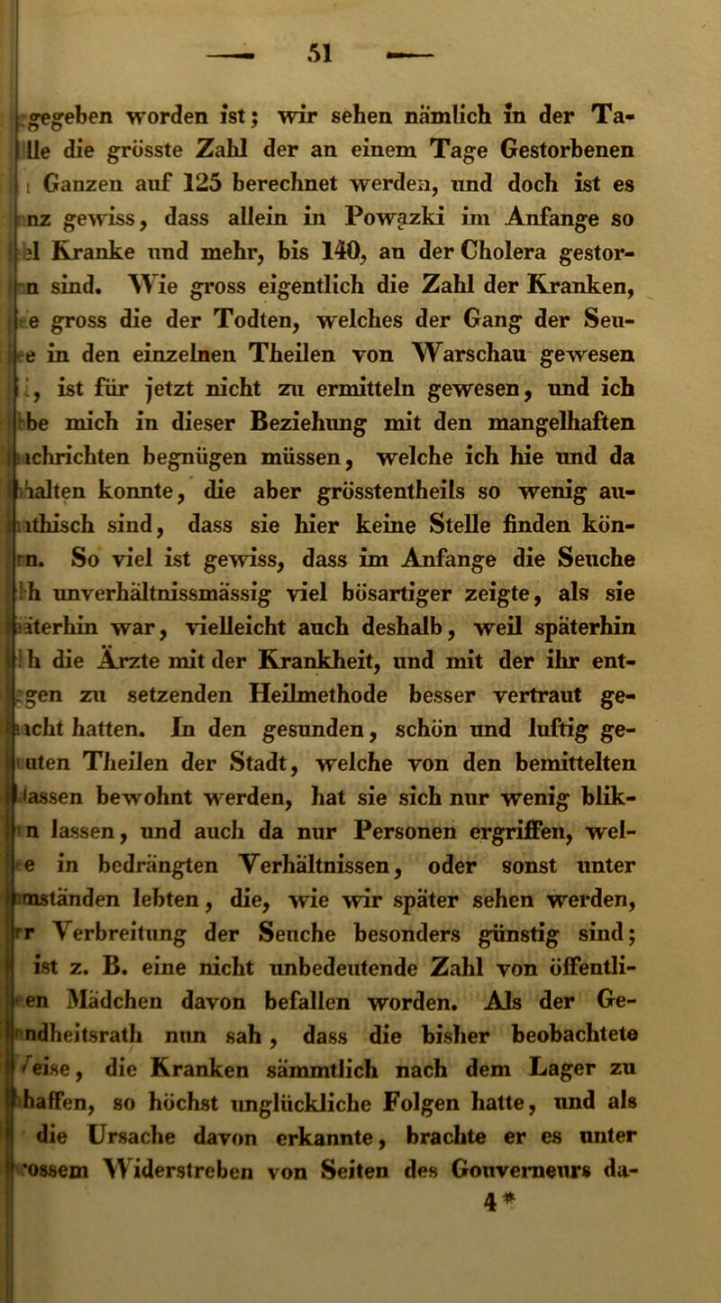 i; .gegeben worden ist; wir sehen nämlich in der Ta- lle die grösste Zahl der an einem Tage Gestorbenen t Ganzen auf 125 berechnet werden, und doch ist es nz gewiss, dass allein in Powazki im Anfänge so 1 Kranke und mehr, bis 140, an der Cholera gestor- n sind. Wie gross eigentlich die Zahl der Kranken, e gross die der Todten, welches der Gang der Seu- e in den einzelnen Theilen von Warschau gewesen ist für jetzt nicht zu ermitteln gewesen, und ich -be mich in dieser Beziehung mit den mangelhaften ichrichten begnügen müssen, welche ich hie und da ialten konnte, die aber grösstentheils so wenig au- lthisch sind, dass sie hier keine Stelle finden kön- |rn. So viel ist gewiss, dass im Anfänge die Seuche h unverhältnissmässig viel bösartiger zeigte, als sie iterhin war, vielleicht auch deshalb, weil späterhin h die Ärzte mit der Krankheit, und mit der ihr ent- gen zu setzenden Heilmethode besser vertraut ge- icht hatten. In den gesunden, schön und luftig ge- ilten Theilen der Stadt, welche von den bemittelten lassen bewohnt werden, hat sie sich nur wenig blik- n lassen, und auch da nur Personen ergriffen, wel- ■e in bedrängten Verhältnissen, oder sonst unter mständen lebten, die, wie wir später sehen werden, r Verbreitung der Seuche besonders günstig sind; ist z. B. eine nicht unbedeutende Zahl von öffentli- en Mädchen davon befallen worden. Als der Ge- ndheitsrath nun sah, dass die bisher beobachtete ^eise, die Kranken sämmtlich nach dem Lager zu haffen, so höchst imglückliche Folgen hatte, und als die Ursache davon erkannte, brachte er es unter •ossem Widerstreben von Seiten des Gouverneurs da- 4*