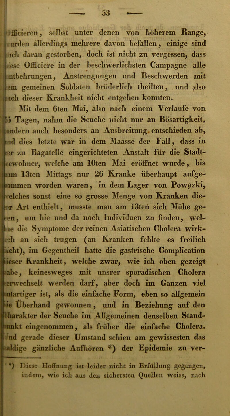 »iScieren, selbst unter denen von höherem Range, urden allerdings mehrere davon befallen, einige sind ich daran gestorben, doch ist nicht zu vergessen, dass ese Oiliciere in der beschwerlichsten Campagne alle nlbehrungen, Anstrengungen und Beschwerden mit ?m gemeinen Soldaten brüderlich theilten, und $dso ich dieser Krankheit nicht entgehen konnten. Mit dem 6ten Mai, also nach einem Verlaufe von J)) Tagen, nahm die Seuche nicht nur an Bösartigkeit, t>ndern auch besonders an Ausbreitung, entschieden ab, ld dies letzte war in dem Maasse der Fall, dass in ar zu Bagatelle eingerichteten Anstalt für die Stadt- t ewohner, welche am lOten Mai eröffnet wurde, bis un 13ten Mittags nur 26 Kranke überhaupt aufge- immen worden waren, in dem Lager von Pow^zki, eich es sonst eine so grosse Menge von Kranken die- r Art enthielt, musste man am 13teri sich Mühe ge- i, um hie und da noch Individuen zu finden, wel- le die Symptome der reinen Asiatischen Cholera wirk- ch an sich tragen (an Kranken fehlte es freilich icht), im Gegentheil hatte die gastrische Complication ieser Krankheit, welche zwar, wie ich oben gezeigt abe, keinesweges mit unsrer sporadischen Cholera erwechselt werden darf, aber doch im Ganzen viel utartiger ist, als die einfache Form, eben so allgemein ie Überhand gewonnen, und in Beziehung auf den •harakter der Seuche im Allgemeinen denselben Stand- unkt eingenommen, als früher die einfache Cholera, -nd gerade dieser Umstand schien am gewissesten das aldige gänzliche Anfhören *) der Epidemie zu ver- *) Diese Hoffnung ist leider nicht in Erfüllung gegangen, indem, wie ich aus deu sichersten Quellen weiss, nach