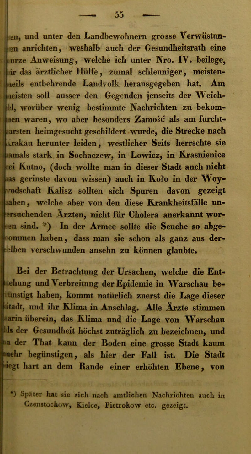 en, und unter den Landbewohnern grosse Verwüstnn- ; en anrichten, weshalb auch der Gesundheitsrath eine j urze Anweisung, welche ich unter Nro. IV. beilege, ir das ärztlicher Hülfe, zumal schleuniger, meisten- i teils entbehrende Landvolk herausgegeben hat. Am Meisten soll ausser den Gegenden jenseits der Weich- *1, worüber wenig bestimmte Nachrichten zu bekom- men waren, wo aber besonders Zamosc als am furcht- barsten heimgesucht geschildert wurde, die Strecke nach ;jij*akan herunter leiden, westlicher Seits herrschte sie am als stark in Sochaczew, in Lowicz, in Rrasnienice ei Rutno, (doch wollte man in dieser Stadt anch nicht ias gerinste davon wissen) auch in Kolo in der Woy- Ivodschaft Kalisz sollten sich Spuren davon gezeigt iahen, welche aber von den diese Krankheitsfälle un- ersnchenden Ärzten, nicht für Cholera anerkannt wor- Ieen sind. *) In der Armee sollte die Seuche so abge- 1 ommen haben, dass man sie schon als ganz aus der- selben verschwunden ansehn zu können glaubte. Bei der Betrachtung der Ursachen, welche die Ent- ziehung und Verbreitung der Epidemie in Warschau be- ünstigt haben, kommt natürlich zuerst die Lage dieser mtadt, und ihr Klima in Anschlag. Alle Ärzte stimmen ■arin überein, das Klima und die Lage von Warschau i 1s der Gesundheit höchst zuträglich zu bezeichnen, und m der That kann der Boden eine grosse Stadt kaum mehr begünstigen, als hier der Fall ist. Die Stadt ~J“ “’ ) Später hat sie sich nach amtlichen Nachrichten auch in Czenstochow, Kicke, Pictrokow etc. gezeigt.