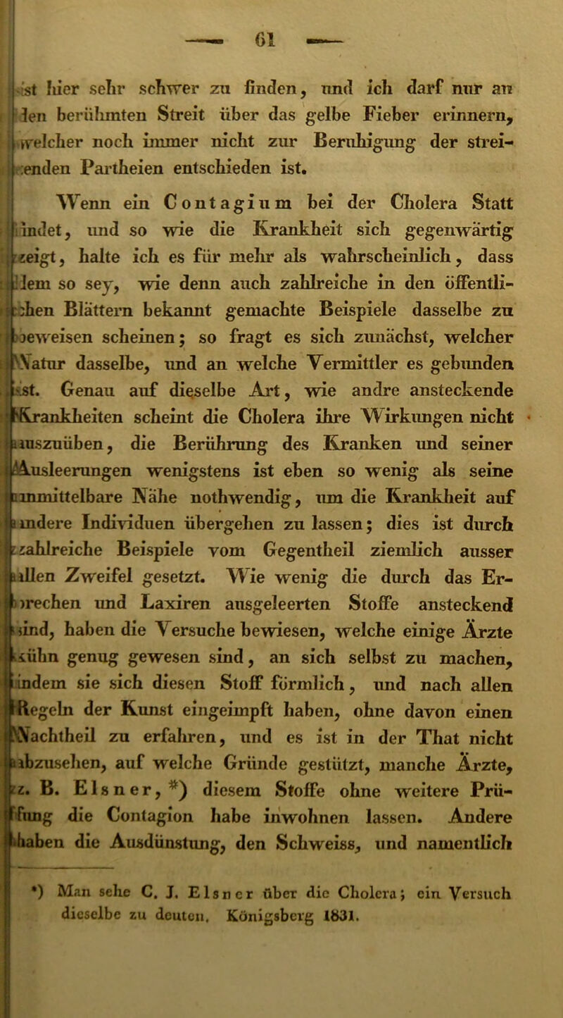 ist liier selir schwer zu finden, nnd ich darf nur au len berülunten Streit über das gelbe Fieber erinnern, welcher noch immer nicht zur Beruhigung der strei- I :enden Partheien entschieden ist. w enn ein Contagium bei der Cholera Statt indet, und so wie die Krankheit sich gegenwärtig -«eigt, halte ich es für mehr als wahrscheinlich, dass Jlem so sey, wie denn auch zahlreiche in den öffentli- chen Blättern bekannt gemachte Beispiele dasselbe zu jeweisen scheinen; so fragt es sich zunächst, welcher Natur dasselbe, und an welche Vermittler es gebimden st. Genau auf dieselbe Art, wie andre ansteckende ankheiten scheint die Cholera ihre Wirkungen nicht uuszuüben, die Berührung des Kranken und seiner Ausleerungen wenigstens ist eben so wenig als seine c inmittelbare Nähe nothwendig, um die Krankheit auf i mdere Individuen übergehen zu lassen; dies ist durch zahlreiche Beispiele vom Gegentheil ziemlich ausser allen Zweifel gesetzt. W ie wenig die durch das Er- brechen und Laxiren ausgeleerten Stoffe ansteckend lind, haben die V ersuche bewiesen, welche einige Ärzte kühn genug gewesen sind, an sich selbst zu machen, !f indem sie sich diesen Stoff förmlich, und nach allen Regeln der Kunst eingeimpft haben, ohne davon einen achtheil zu erfahren, und es ist in der That nicht ibzusehen, auf welche Gründe gestützt, manche Ärzte, z. B. El sner,^) diesem Stoffe ohne weitere Prü- fung die Contagion habe inwohnen lassen. Andere •haben die Ausdünstung, den Schweiss, und namentlicli *) Man sehe C. J. Elsncr über die Cholera; ein Versuch dieselbe zu deuten, Königsberg 1Ö31.