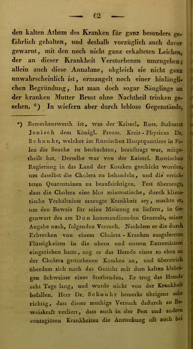 den kalten Athem des Kranken für ganz besonders ge- fährlich gehalten, und deshalb vorzüglich auch davor gewarnt, mit den noch nicht ganz erkalteten Leichen, der an dieser Krankheit Verstorbenen umzugehen; allein auch diese Annahme, obgleich sie nicht ganz unwahrscheinlich ist, ermangelt noch einer hinlängli- chen Begründung, hat man doch sogar Säuglinge an der kranken Mutter Brust ohne Nachtheil trinken ge- sehen. In wiefern aber durch leblose Gegenstände, f *) Bemerkens werth ist, was der Kaiser!. Russ. Stabsarzt t. Jenisch dem Königl. Preuss. Kreis - Pliysicus Dr. »t S c lxn u Irr, welcher im Russischen Hauptquartiere in Po- len die Seuche zu beobachten, beauftragt war, mitge- tlreilt hat. • Derselbe war von der Kaiserl. Russischen Regierung in das Land der Kosaken geschickt worden, um daselbst die Cholera zu behandeln, und die errich- teten Quarantainen zu beaufsichtigen. Fest überzeugt, d.ass die Cholera eine blos miasmatische, durch klima- tische Verhältnisse erzeugte Krankheit sey, machte er, um den Beweis für seine Meinung zu liefern, in Ge- genwart des am Don kommandirenden Generals, seiner Angabe nach, folgenden Versuch. Nachdem er die durch Erbrechen von einem Cholera - Kranken ausgeleerten Flüssigkeiten in die obern und untern Extremitäten eingerieben hatte, zog er das Hemde eines so eben an der Cholera gestorbenen Kosaken an, und überstrich überdem sich noch das Gesicht mit dem kalten klebri- gen Schweisse eines Sterbenden. Er trug das Hemde acht Tage lang, und wurde nicht von der Krankheit befallen. Herr Dr. Schnuhr bemerkt übrigens sehr richtig, dass dieser muthige Versuch dadurch an Be- weiskraft verliert, dass auch in ider Pest und andern contagiösen Krankheiten die Ansteckung oft auch bei