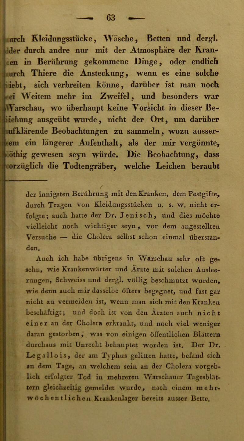 iirch Kleidungsstücke, Wäsche, Betten und dergl. der durch andre nur mit der Atmosphäre der Kran- en in Berührung gekommene Dinge, oder endlich iirch Thiere die Ansteckung, wenn es eine solche iebt, sich verbreiten könne, darüber ist man noch ei Weitem mehr im Zweifel, und besonders war i Warschau, wo überhaupt keine Vorsicht in dieser Be- si iehung ausgeübt wurde, nicht der Ort, um darüber ufklärende Beobachtungen zu sammeln, wozu ausser- i tem ein längerer Aufenthalt, als der mir vergönnte, öthig gewesen seyn würde. Die Beobachtung, dass orzüglich die Todtengräber, welche Leichen beraubt der innigsten Berührung mit den Kranken, dem Pestgifte, durch Tragen von Kleidungsstücken u. s. w. nicht er- folgte; auch hatte der Dr. Jeniscli, und dies möchte vielleicht noch wichtiger seyn, vor dem angestellten Versuche — die Cholera selbst schon einmal überstan- den. Auch ich habe übrigens in Warschau sehr oft ge- sehn, wie Krankenwärter und Ärzte mit solchen Auslee- rungen, Scliweiss und dergl. völlig beschmutzt wurden, wie denn auch mir dasselbe öfters begegnet, und fast gar nicht zu vermeiden ist, wenn man sich mit den Kranken beschäftigt; und doch ist von den Ärzten auch nicht einer an der Cholera erkrankt, und noch viel weniger daran gestorben,' was von einigen öffentlichen Blättern durchaus mit Unrecht behauptet worden ist. Der Dr. Legallois, der am Typhus gelitten hatte, befand sich an dem Tage, an welchem sein an der Cholera vorgeb- lich erfolgter Tod in mehreren Warschauer Tagesblät- tern gleichzeitig gemeldet wurde, nacli einem m e li r- wöchentlichen Krankenlager bereits ausser Bette.