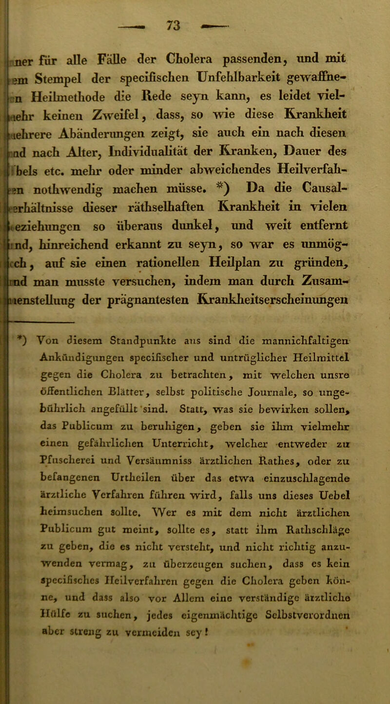 ner für alle Fälle der Cholera passenden, und mit gm Stempel der specifischen Unfehlbarkeit gewaffne- n Heilmethode die Rede seyn kann, es leidet viel- mehr keinen Zweifel, dass, so wie diese Krankheit mehrere Abänderungen zeigt, sie auch ein nach diesen nd nach Alter, Individualität der Kranken, Dauer des l bels etc. mehr oder minder abweichendes Heilverfah- ren nothwendig machen müsse. Da die Causal- i Verhältnisse dieser räthselhaften Krankheit in vielen eziehungcn so überaus dimkel, und weit entfernt !t:nd, hinreichend erkannt zu seyn, so war es unmög- lich , auf sie einen rationellen Heilplan zu gründen, i rud man musste versuchen, indem man durch Znsam- jpienstelluug der prägnantesten Krankheitserscheinimgen *) Von diesem Standpunkte aus sind die mannichfaltigen Ankündigungen specifisclier und untrüglicher Heilmittel gegen die Cholera zu betrachten, mit welchen unsre öffentlichen Blätter, selbst politische Journale, so unge- bührlich angefüllt sind. Statt, was sie bewirken sollen, das Publicum zu beruhigen, geben sie ihm vielmehr einen gefährlichen Unterricht, welcher entweder zu Pfuscherei und Versäumniss ärztlichen Rathes, oder zu befangenen Urtheilen über das etwa einzuschlagende ärztliche Verfahren führen wird, falls uns dieses Uebel heimsuchen sollte. Wer es mit dem nicht ärztlichen Publicum gut meint, sollte es, statt ihm Rathschläge zu geben, die es nicht versteht, und nicht richtig anzu- wenden vermag, zu überzeugen suchen, dass es kein spccifisches Heilverfahren gegen die Cholera geben kön- ne, und dass also vor Allem eine verständige ärztliche Hülfe zu suchen, jedes eigenmächtige Sclbstverordncn aber streng zu vermeiden sey!