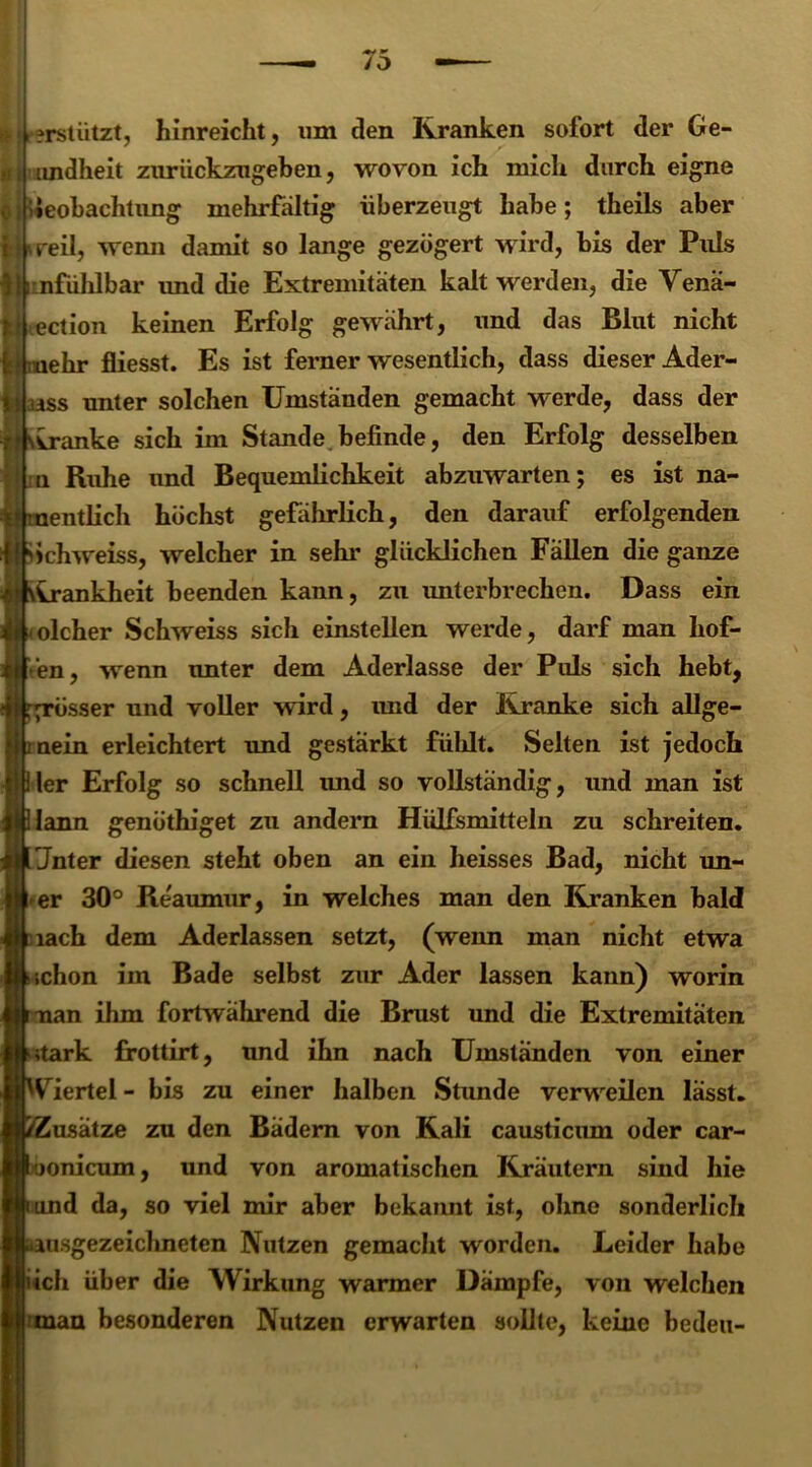 I r?rstiitzt, hinreicht, um den Kranken sofort der Ge- i, undheit zurückzugeben, wovon ich mich durch eigne iieobachtung mehrfältig überzeugt habe; theils aber reil, wenn damit so lange gezögert wird, bis der Puls nfühlbar imd die Extremitäten kalt werden, die Vena- ction keinen Erfolg gewahrt, und das Blut nicht ehr fliesst. Es ist ferner wesentlich, dass dieser Ader- ss unter solchen Umständen gemacht werde, dass der vranke sich im Stande befinde, den Erfolg desselben n Ruhe und Bequemlichkeit abzuwarten; es ist na- entlich höchst gefährlich, den darauf erfolgenden iclrweiss, welcher in sehr glücklichen Fällen die ganze krankheit beenden kann, zu unterbrechen. Dass ein olcher Schweiss sicli einstellen werde, darf man hof- fen, wrenn unter dem Aderlässe der Puls sich hebt, grösser und voller wdrd, imd der Kranke sich allge- ‘ mein erleichtert und gestärkt fühlt. Selten ist jedoch liier Erfolg so schnell imd so vollständig, und man ist Ülann genöthiget zu andern Hülfsmitteln zu schreiten. Unter diesen steht oben an ein heisses Bad, nicht un- I er 30° Re'aumur, in welches man den Kranken bald tiach dem Aderlässen setzt, (wenn man nicht etwa t schon im Bade selbst zur Ader lassen kann) worin tman ihm fortwährend die Brust und die Extremitäten btark frottirt, und ihn nach Umständen von einer jWiertel - bis zu einer halben Stunde verweilen lässt. /Zusätze zu den Bädern von Kali causticum oder car- toonicum, und von aromatischen Kräutern sind hie furnd da, so viel mir aber bekannt ist, ohne sonderlich ^ausgezeichneten Nutzen gemacht worden. Leider habe lieh über die Wirkung warmer Dämpfe, von welchen •man besonderen Nutzen erwarten sollte, keine bedeu-
