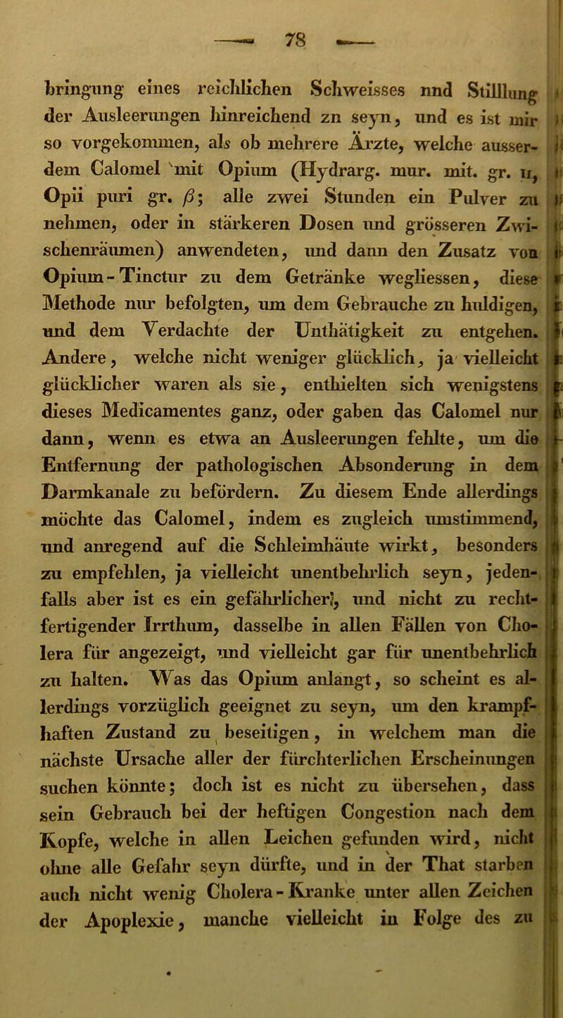 bringung eines reichlichen Scliweisses nnd Stilllung der Ausleerimgen hinreichend zn seyn, und es ist mir so vorgekommen, als ob mehrere Ärzte, welche ausser- dem Calomel mit Opium (Hydrarg. mur. mit. gr. u, Opii puri gr. ß; alle zwei Stunden ein Pidver zu nehmen, oder in stärkeren Dosen und grösseren Zwi- schenräumen) anwendeten, und dann den Zusatz von Opium-Tinctur zu dem Getränke wegliessen, diese Methode nur befolgten, um dem Gebrauche zu huldigen, und dem Verdachte der Unthätigkeit zu entgehen. Andere, welche nicht weniger glücklich, ja vielleicht glücklicher waren als sie, enthielten sich wenigstens dieses Medicamentes ganz, oder gaben das Calomel nur dann, wenn es etwa an Ausleerungen fehlte, um die Entfernung der pathologischen Absonderung in dem Darmkanale zu befördern. Zu diesem Ende allerdings möchte das Calomel, indem es zugleich mnstimmend, und anregend auf die Schleimhäute wirkt, besonders zu empfehlen, ja vielleicht unentbehrlich seyn, jeden- falls aber ist es ein gefährlicher;, und nicht zu recht- fertigender Irrthum, dasselbe in allen Fällen von Cho- lera für angezeigt, und vielleicht gar für unentbehrlich zu halten. Was das Opium anlangt, so scheint es al- lerdings vorzüglich geeignet zu seyn, um den krampf- haften Zustand zu beseitigen, in welchem man die nächste Ursache aller der fürchterlichen Erscheinungen suchen könnte; doch ist es nicht zu übersehen, dass sein Gebrauch bei der heftigen Congestion nach dem Kopfe, welche in allen Leichen gefunden wird, nicht ohne alle Gefahr seyn dürfte, und in der That starben auch nicht wenig Cholera - Kranke unter allen Zeichen der Apoplexie, manche vielleicht in Folge des zu j; h if »!• * i » li !- I : i
