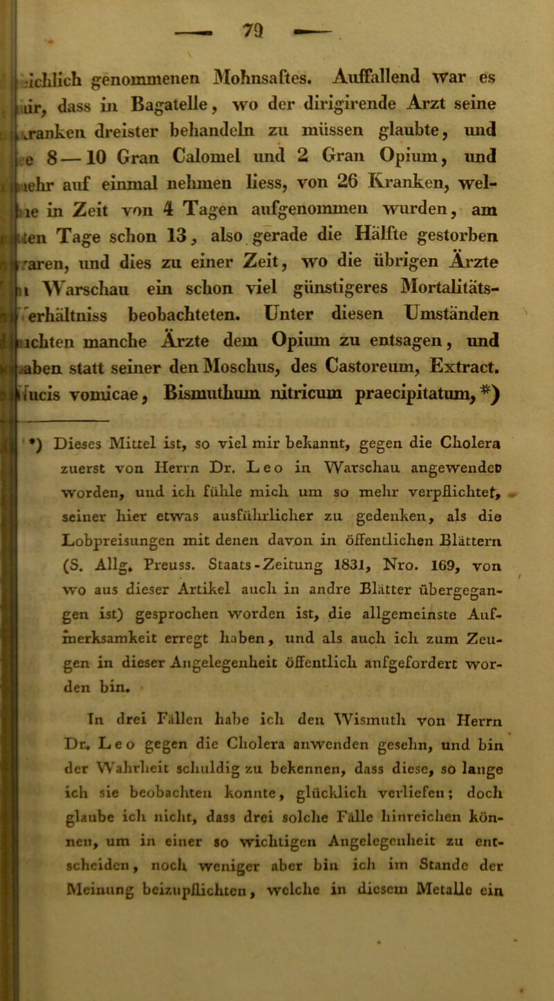 7Q ’ üchlich genommenen Mohnsaftes. Auffallend war es lir, ass in Bagatelle, wo der dirigirende Arzt seine , «ranken dreister behandeln zu müssen glaubte, und e 8 —10 Gran Calomel und 2 Gran Opium, und lehr auf einmal nelunen liess, von 26 Kranken, wel- le in Zeit von 4 Tagen aufgenommen wurden, am ten Tage schon 13, also gerade die Hälfte gestorben :aren, und dies zu einer Zeit, wo die übrigen Ärzte i Warschau ein schon viel günstigeres Mortalitats- erhältniss beobachteten. Unter diesen Umständen ichten manche Ärzte dem Opium zu entsagen, und |jaben statt seiner den Moschus, des Castoreum, Extract. jfucis vomicae, Bismuthum nitricum praecipitatum, *) Dieses Mittel ist, so viel mir bekannt, gegen die Cholera zuerst von Herrn Dr. Leo in Warschau angewendet) worden, und ich fühle mich um so mehr verpflichtet, seiner liier etwas ausfiilnlicher zu gedenken, als die Lobpreisungen mit denen davon in öffentlichen Blättern (S. Allg, Preuss. Staats-Zeitung 1831, Nro. 169, von wo aus dieser Artikel auch in andre Blätter übergegan- gen ist) gesprochen worden ist, die allgemeinste Auf- merksamkeit erregt haben, und als auch ich zum Zeu- gen in dieser Angelegenheit öffentlich aufgefordert wor- den bin. In drei Fällen habe ich den Wismuth von Herrn Dr. Leo gegen die Cholera anwenden gesehn, und bin der Wahrheit schuldig zu bekennen, dass diese, so lange ich sie beobachten konnte, glücklich verliefen; doch glaube icli nicht, dass drei solche Fälle hinreichen kön- nen, um in einer so wichtigen Angelegenheit zu ent- scheiden , noch weniger aber bin ich im Stande der Meinung beizupflichten, welche in diesem Metalle ein